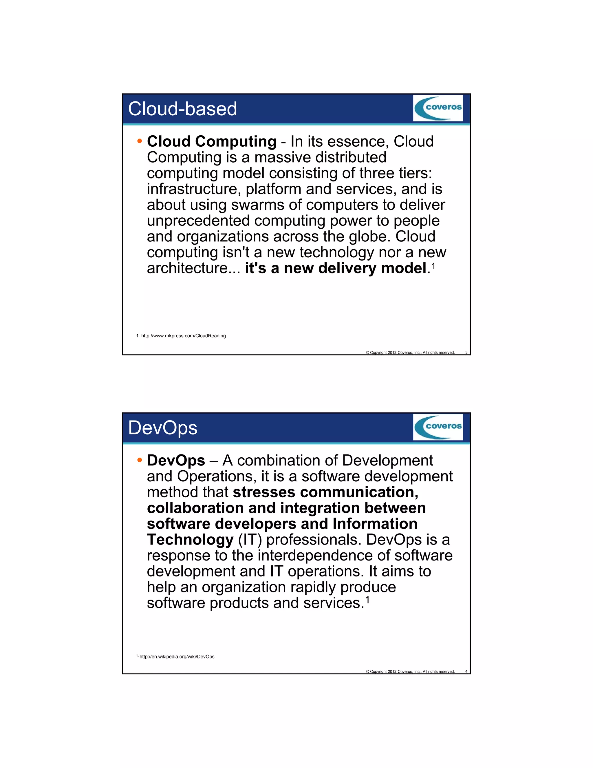 Cloud-based
Cloud Computing - In its essence, Cloud
Computing is a massive distributed
computing model consisting of three tiers:
p
g
g
infrastructure, platform and services, and is
about using swarms of computers to deliver
unprecedented computing power to people
and organizations across the globe. Cloud
computing isn't a new technology nor a new
architecture... it s
architecture it's a new delivery model 1
model.

1. http://www.mkpress.com/CloudReading

© Copyright 2012 Coveros, Inc.. All rights reserved.

3

DevOps
DevOps – A combination of Development
and Operations, it is a software development
method that stresses communication,
collaboration and integration between
software developers and Information
Technology (IT) professionals. DevOps is a
response to the interdependence of software
development and IT operations. It aims to
help an organization rapidly produce
software products and services.1

1. http://en.wikipedia.org/wiki/DevOps

© Copyright 2012 Coveros, Inc.. All rights reserved.

4

 