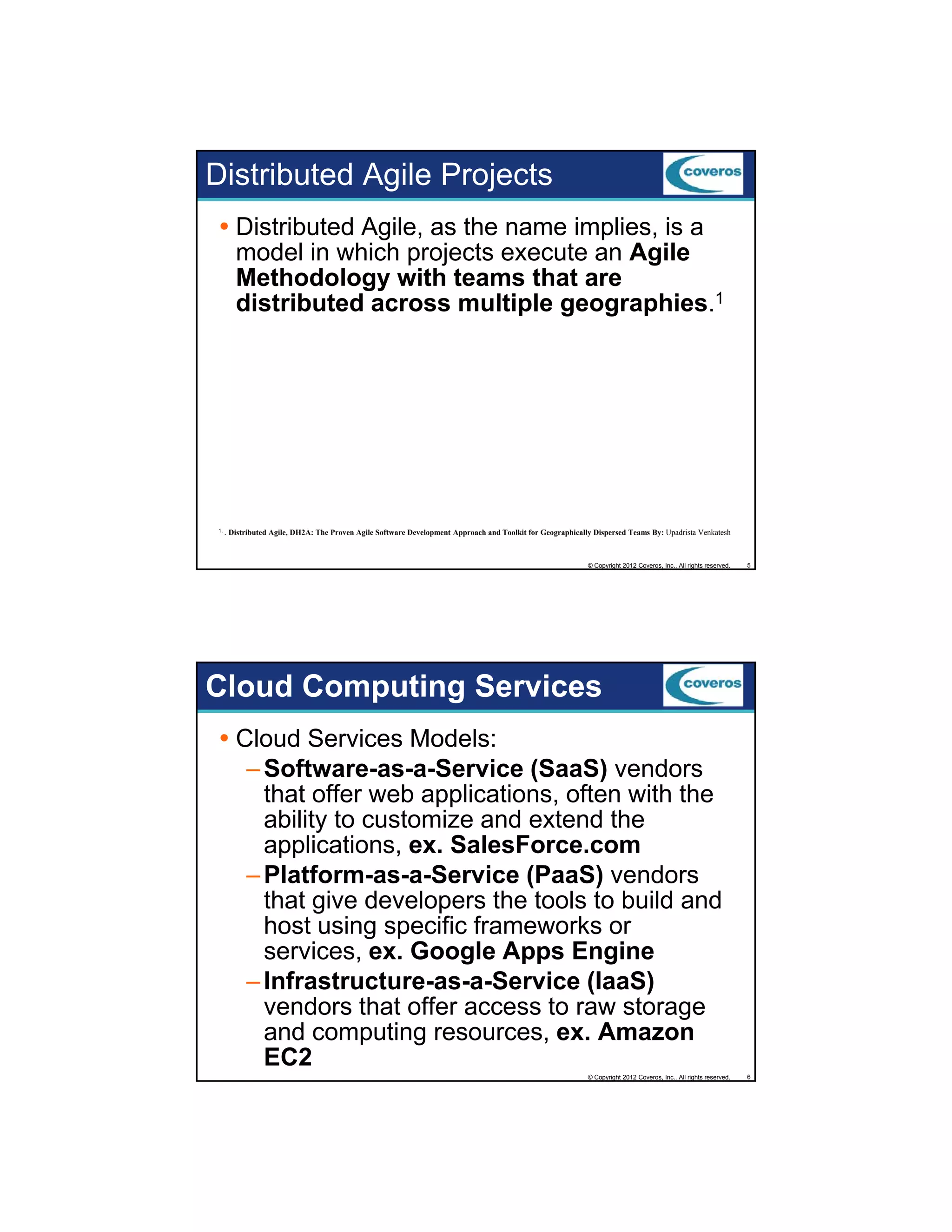 Distributed Agile Projects
Distributed Agile, as the name implies, is a
model in which projects execute an Agile
Methodology with teams that are
gy
distributed across multiple geographies.1

1. .

Distributed Agile, DH2A: The Proven Agile Software Development Approach and Toolkit for Geographically Dispersed Teams By: Upadrista Venkatesh

© Copyright 2012 Coveros, Inc.. All rights reserved.

5

Cloud Computing Services
Cloud Services Models:
– Software-as-a-Service (SaaS) vendors
that offer web applications, often with the
ability to customize and extend the
applications, ex. SalesForce.com
– Platform-as-a-Service (PaaS) vendors
that give developers the tools to build and
host using specific frameworks or
services, ex. G
i
Google Apps Engine
l A
E i
– Infrastructure-as-a-Service (IaaS)
vendors that offer access to raw storage
and computing resources, ex. Amazon
EC2
© Copyright 2012 Coveros, Inc.. All rights reserved.

6

 