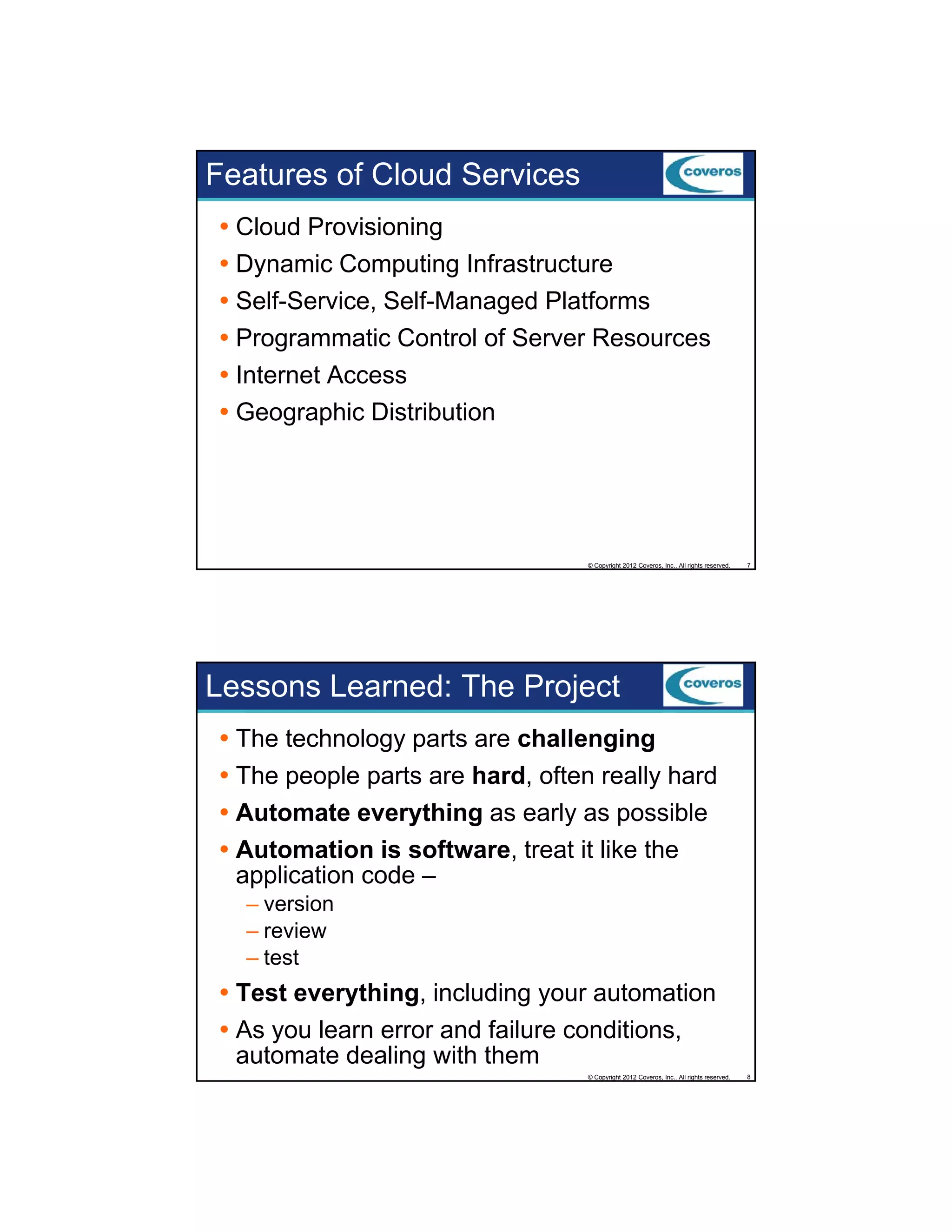Features of Cloud Services
Cloud Provisioning
Dynamic Computing Infrastructure
Self-Service, Self-Managed Platforms
Programmatic Control of Server Resources
Internet Access
Geographic Distribution

© Copyright 2012 Coveros, Inc.. All rights reserved.

7

Lessons Learned: The Project
The technology parts are challenging
The people parts are hard, often really hard
Automate everything as early as possible
Automation is software, treat it like the
application code –
– version
– review
– test

Test everything, including your automation
As you learn error and failure conditions,
automate dealing with them
© Copyright 2012 Coveros, Inc.. All rights reserved.

8

 