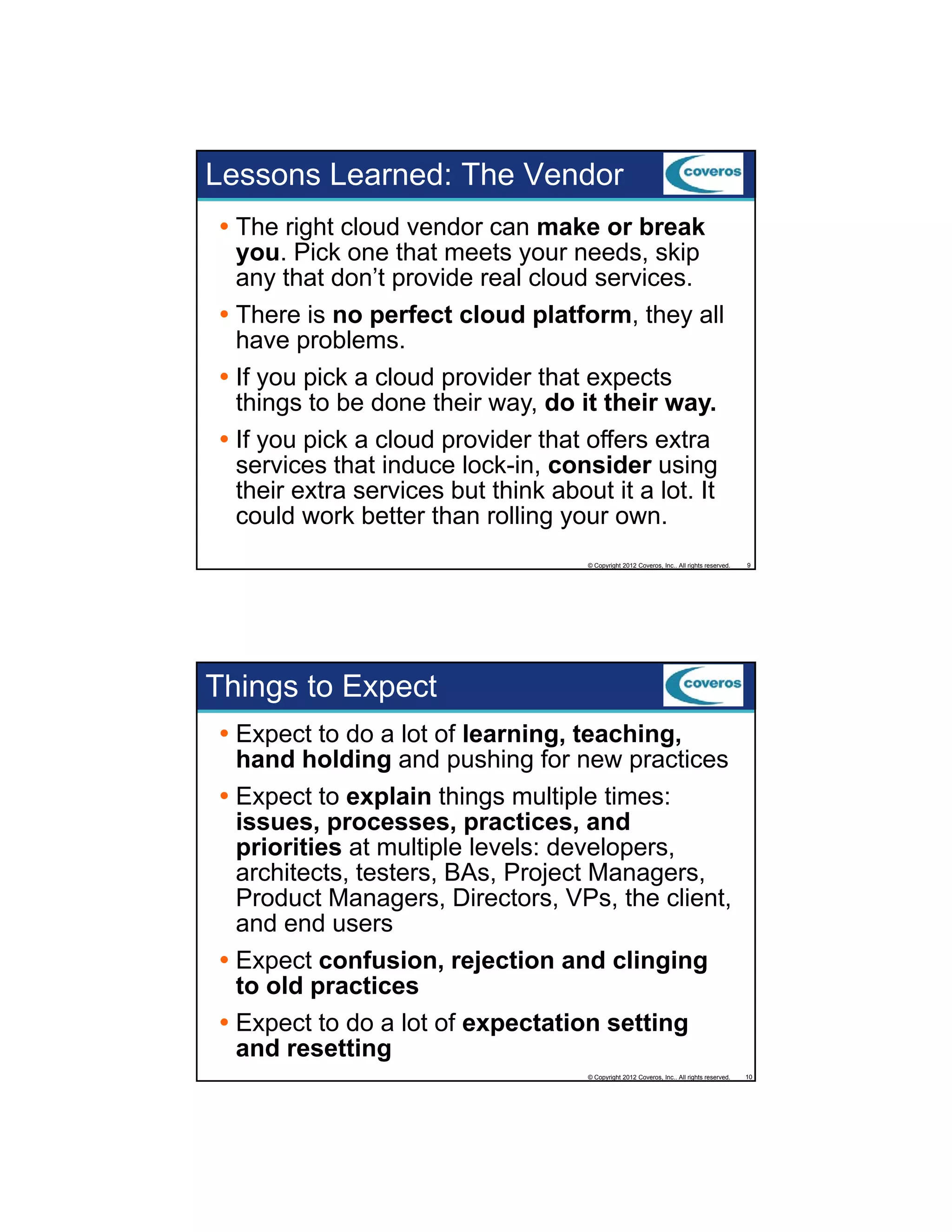 Lessons Learned: The Vendor
The right cloud vendor can make or break
you. Pick one that meets your needs, skip
any that don’t p
y
provide real cloud services.
There is no perfect cloud platform, they all
have problems.
If you pick a cloud provider that expects
things to be done their way, do it their way.
If you pick a cloud provider that offers extra
i k
l d
id h
ff
services that induce lock-in, consider using
their extra services but think about it a lot. It
could work better than rolling your own.
© Copyright 2012 Coveros, Inc.. All rights reserved.

9

Things to Expect
Expect to do a lot of learning, teaching,
hand holding and pushing for new practices
Expect to explain things multiple times:
issues, processes, practices, and
priorities at multiple levels: developers,
architects, testers, BAs, Project Managers,
Product Managers, Directors, VPs, the client,
and end users
Expect confusion, rejection and clinging
to old practices
Expect to do a lot of expectation setting
and resetting
© Copyright 2012 Coveros, Inc.. All rights reserved.

10

 