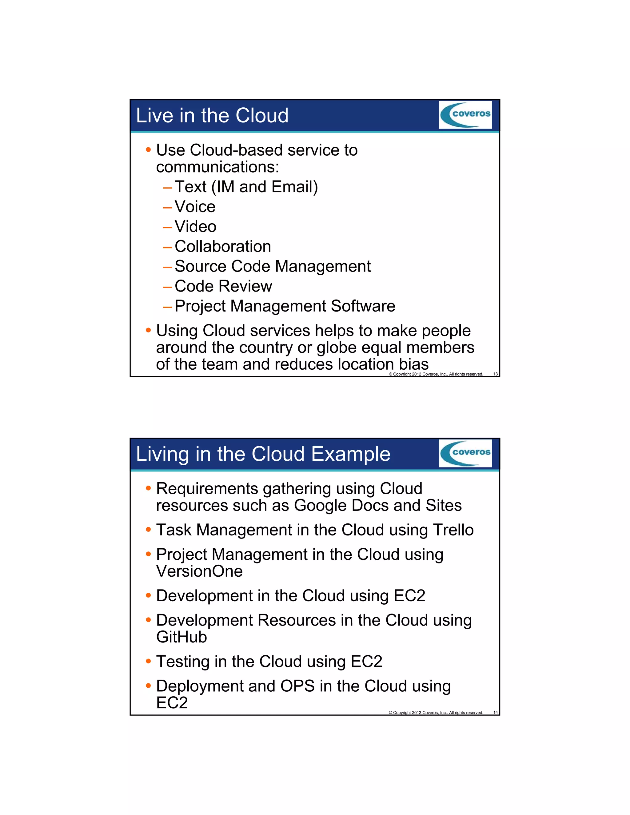 Live in the Cloud
Use Cloud-based service to
communications:
– Text (IM and Email)
– Voice
– Video
– Collaboration
– Source Code Management
– Code Review
– Project Management Software
Using Cloud services helps to make people
around the country or globe equal members
of the team and reduces location bias

© Copyright 2012 Coveros, Inc.. All rights reserved.

13

Living in the Cloud Example
Requirements gathering using Cloud
resources such as Google Docs and Sites
Task Management in the Cloud using Trello
Project Management in the Cloud using
VersionOne
Development in the Cloud using EC2
Development Resources in the Cloud using
GitHub
Testing in the Cloud using EC2
Deployment and OPS in the Cloud using
EC2

© Copyright 2012 Coveros, Inc.. All rights reserved.

14

 