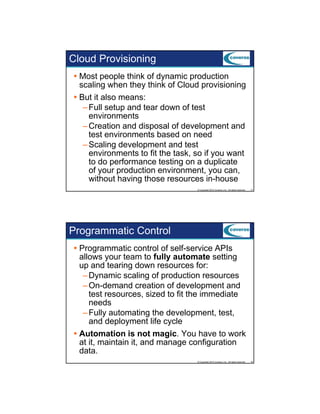 Cloud Provisioning
Most people think of dynamic production
scaling when they think of Cloud provisioning
But it also means:
– Full setup and tear down of test
environments
– Creation and disposal of development and
test environments based on need
– Scaling development and test
environments to fit the task, so if you want
to do performance testing on a duplicate
of your production environment, you can,
without having those resources in-house
© Copyright 2012 Coveros, Inc.. All rights reserved.

17

Programmatic Control
Programmatic control of self-service APIs
allows your team to fully automate setting
up and tearing down resources for:
p
g
– Dynamic scaling of production resources
– On-demand creation of development and
test resources, sized to fit the immediate
needs
– Fully automating the development, test,
y
g
p
,
,
and deployment life cycle
Automation is not magic. You have to work
at it, maintain it, and manage configuration
data.
© Copyright 2012 Coveros, Inc.. All rights reserved.

18

 