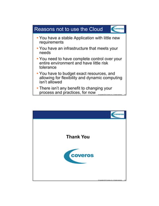 Reasons not to use the Cloud
You have a stable Application with little new
requirements
You have an infrastructure that meets your
needs
You need to have complete control over your
entire environment and have little risk
tolerance
You h
Y have to b d
budget exact resources, and
d
allowing for flexibility and dynamic computing
isn’t allowed
There isn’t any benefit to changing your
process and practices, for now
© Copyright 2012 Coveros, Inc.. All rights reserved.

25

© Copyright 2012 Coveros, Inc.. All rights reserved.

26

Thank You

 