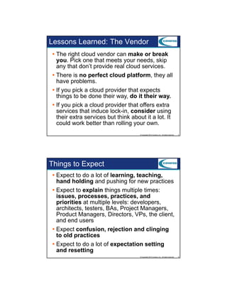 Lessons Learned: The Vendor
The right cloud vendor can make or break
you. Pick one that meets your needs, skip
any that don’t p
y
provide real cloud services.
There is no perfect cloud platform, they all
have problems.
If you pick a cloud provider that expects
things to be done their way, do it their way.
If you pick a cloud provider that offers extra
i k
l d
id h
ff
services that induce lock-in, consider using
their extra services but think about it a lot. It
could work better than rolling your own.
© Copyright 2012 Coveros, Inc.. All rights reserved.

9

Things to Expect
Expect to do a lot of learning, teaching,
hand holding and pushing for new practices
Expect to explain things multiple times:
issues, processes, practices, and
priorities at multiple levels: developers,
architects, testers, BAs, Project Managers,
Product Managers, Directors, VPs, the client,
and end users
Expect confusion, rejection and clinging
to old practices
Expect to do a lot of expectation setting
and resetting
© Copyright 2012 Coveros, Inc.. All rights reserved.

10

 