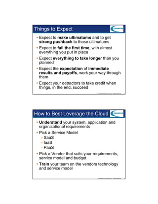 Things to Expect
Expect to make ultimatums and to get
strong pushback to those ultimatums
Expect to fail the first time with almost
time,
everything you put in place
Expect everything to take longer than you
planned
Expect the expectation of immediate
results and payoffs, work your way through
l
d
ff
k
h
h
them
Expect your detractors to take credit when
things, in the end, succeed
© Copyright 2012 Coveros, Inc.. All rights reserved.

11

How to Best Leverage the Cloud
Understand your system, application and
organizational requirements
Pick a Service Model
– SaaS
– IaaS
– PaaS
Pick a Vendor that suits your requirements,
service model and budget
Train your team on the vendors technology
and service model
© Copyright 2012 Coveros, Inc.. All rights reserved.

12

 
