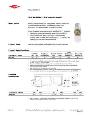 Product Data Sheet
Page 1 of 2 ®™ Trademark of The Dow Chemical Company (“Dow”) or an affiliated company of Dow Form No. 609-00091, Rev. 2
August 2015
DOW FILMTEC™ BW30-400 Element
Description Ideal for: reverse osmosis plant managers and operators dealing with
controlled pre-treatment waters and seeking consistent, high
performance, long element life and increased productivity.
Offering decades of proven performance, DOW FILMTEC™ BW30-400:
• Delivers high quality permeate water while minimizing CAPEX
• Offers most effective cleaning performance, robustness and
durability due to its widest cleaning pH range (1 – 13) tolerance and
the support of Dow technical representatives
Product Type Spiral-wound element with polyamide thin-film composite membrane
Product Specifications
DOW FILMTEC™ Element
Active Area Feed Spacer
Thickness (mil)
Permeate Flow Rate
Typical
Stabilized Salt
Rejection (%)
Minimum Salt
Rejection (%)(ft2) (m2) (GPD) (m3/d)
BW30–400 400 37 28 10,500 40 99.5 99.0
1. Permeate flow and salt (NaCl) rejection based on the following standard test conditions: 2,000 ppm NaCl, 225 psi
(15.5 bar), 77°F (25°C), pH 8, 15% recovery.
2. Flow rates for individual elements may vary but will be no more than 15% below the value shown.
3. Stabilized salt rejection is generally achieved within 24-48 hours of continuous use; depending upon feedwater
characteristics and operating conditions.
4. Sales specifications may vary as design revisions take place.
5. Active area guaranteed ± 3%. Active area as stated by Dow Water & Process Solutions is not comparable to nominal
membrane area often stated by some manufacturers. Measurement method described in Form No. 609-00434.
Element
Dimensions
A B C
DOW FILMTEC™ Element (in.) (mm) (in.) (mm) (in.) (mm)
BW30–400 40.0 1,016 1.125 ID 29 ID 7.9 201
1. Refer to Dow Water & Process Solutions Design Guidelines for multiple-element applications. 1 inch = 25.4 mm
2. Element to fit nominal 8-inch (203-mm) I.D. pressure vessel.
 