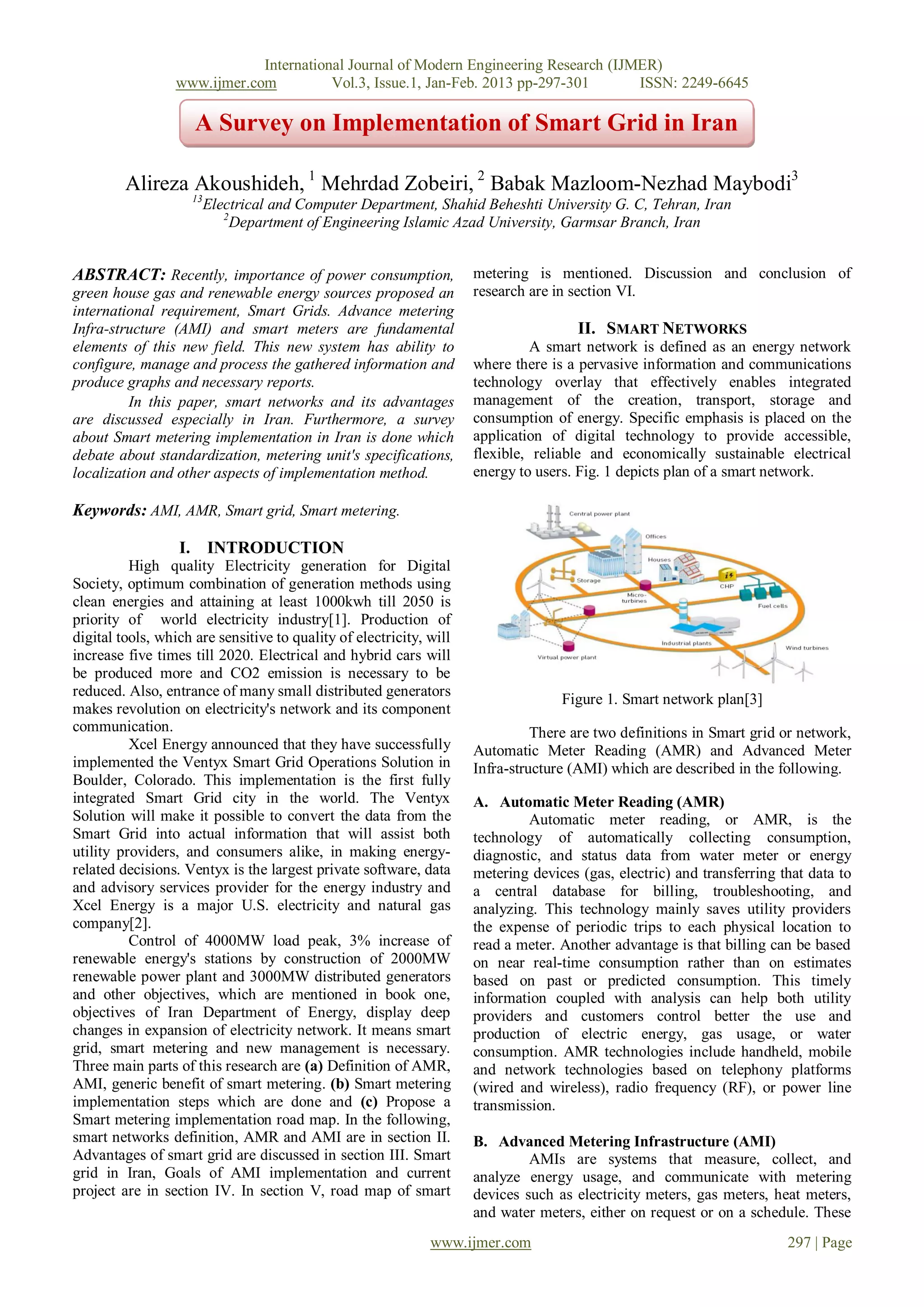 International Journal of Modern Engineering Research (IJMER)
                 www.ijmer.com          Vol.3, Issue.1, Jan-Feb. 2013 pp-297-301      ISSN: 2249-6645

                     A Survey on Implementation of Smart Grid in Iran

         Alireza Akoushideh, 1 Mehrdad Zobeiri, 2 Babak Mazloom-Nezhad Maybodi3
                    13
                         Electrical and Computer Department, Shahid Beheshti University G. C, Tehran, Iran
                            2
                              Department of Engineering Islamic Azad University, Garmsar Branch, Iran


ABSTRACT: Recently, importance of power consumption,                 metering is mentioned. Discussion and conclusion of
green house gas and renewable energy sources proposed an             research are in section VI.
international requirement, Smart Grids. Advance metering
Infra-structure (AMI) and smart meters are fundamental                                II. SMART NETWORKS
elements of this new field. This new system has ability to                     A smart network is defined as an energy network
configure, manage and process the gathered information and           where there is a pervasive information and communications
produce graphs and necessary reports.                                technology overlay that effectively enables integrated
          In this paper, smart networks and its advantages           management of the creation, transport, storage and
are discussed especially in Iran. Furthermore, a survey              consumption of energy. Specific emphasis is placed on the
about Smart metering implementation in Iran is done which            application of digital technology to provide accessible,
debate about standardization, metering unit's specifications,        flexible, reliable and economically sustainable electrical
localization and other aspects of implementation method.             energy to users. Fig. 1 depicts plan of a smart network.

Keywords: AMI, AMR, Smart grid, Smart metering.

                  I. INTRODUCTION
          High quality Electricity generation for Digital
Society, optimum combination of generation methods using
clean energies and attaining at least 1000kwh till 2050 is
priority of world electricity industry[1]. Production of
digital tools, which are sensitive to quality of electricity, will
increase five times till 2020. Electrical and hybrid cars will
be produced more and CO2 emission is necessary to be
reduced. Also, entrance of many small distributed generators
                                                                                   Figure 1. Smart network plan[3]
makes revolution on electricity's network and its component
communication.                                                                 There are two definitions in Smart grid or network,
          Xcel Energy announced that they have successfully          Automatic Meter Reading (AMR) and Advanced Meter
implemented the Ventyx Smart Grid Operations Solution in             Infra-structure (AMI) which are described in the following.
Boulder, Colorado. This implementation is the first fully
integrated Smart Grid city in the world. The Ventyx                  A. Automatic Meter Reading (AMR)
Solution will make it possible to convert the data from the                   Automatic meter reading, or AMR, is the
Smart Grid into actual information that will assist both             technology of automatically collecting consumption,
utility providers, and consumers alike, in making energy-            diagnostic, and status data from water meter or energy
related decisions. Ventyx is the largest private software, data      metering devices (gas, electric) and transferring that data to
and advisory services provider for the energy industry and           a central database for billing, troubleshooting, and
Xcel Energy is a major U.S. electricity and natural gas              analyzing. This technology mainly saves utility providers
company[2].                                                          the expense of periodic trips to each physical location to
          Control of 4000MW load peak, 3% increase of                read a meter. Another advantage is that billing can be based
renewable energy's stations by construction of 2000MW                on near real-time consumption rather than on estimates
renewable power plant and 3000MW distributed generators              based on past or predicted consumption. This timely
and other objectives, which are mentioned in book one,               information coupled with analysis can help both utility
objectives of Iran Department of Energy, display deep                providers and customers control better the use and
changes in expansion of electricity network. It means smart          production of electric energy, gas usage, or water
grid, smart metering and new management is necessary.                consumption. AMR technologies include handheld, mobile
Three main parts of this research are (a) Definition of AMR,         and network technologies based on telephony platforms
AMI, generic benefit of smart metering. (b) Smart metering           (wired and wireless), radio frequency (RF), or power line
implementation steps which are done and (c) Propose a                transmission.
Smart metering implementation road map. In the following,
smart networks definition, AMR and AMI are in section II.            B. Advanced Metering Infrastructure (AMI)
Advantages of smart grid are discussed in section III. Smart                  AMIs are systems that measure, collect, and
grid in Iran, Goals of AMI implementation and current                analyze energy usage, and communicate with metering
project are in section IV. In section V, road map of smart           devices such as electricity meters, gas meters, heat meters,
                                                                     and water meters, either on request or on a schedule. These
                                                              www.ijmer.com                                             297 | Page
 