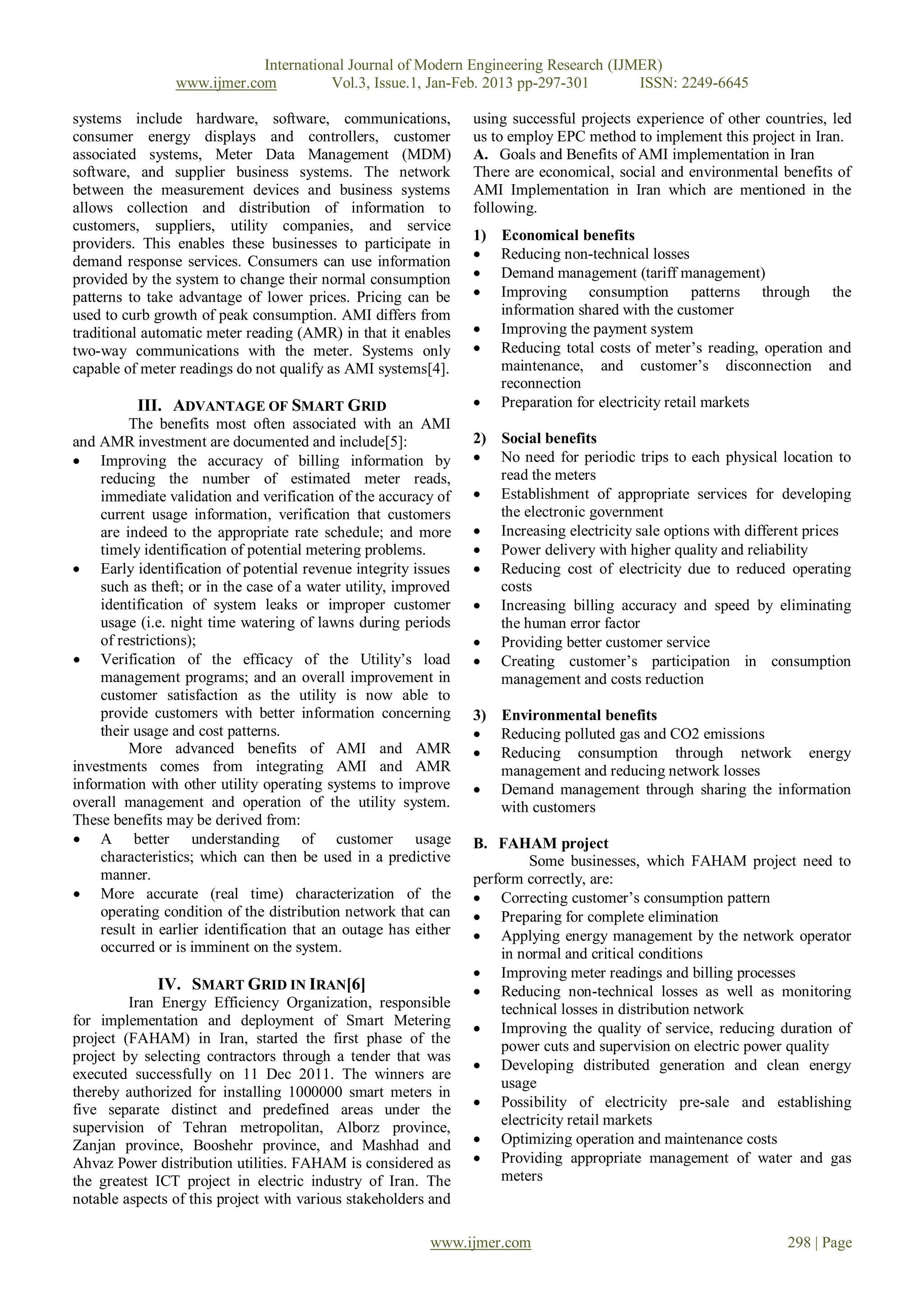 International Journal of Modern Engineering Research (IJMER)
                 www.ijmer.com          Vol.3, Issue.1, Jan-Feb. 2013 pp-297-301      ISSN: 2249-6645

systems include hardware, software, communications,               using successful projects experience of other countries, led
consumer energy displays and controllers, customer                us to employ EPC method to implement this project in Iran.
associated systems, Meter Data Management (MDM)                   A. Goals and Benefits of AMI implementation in Iran
software, and supplier business systems. The network              There are economical, social and environmental benefits of
between the measurement devices and business systems              AMI Implementation in Iran which are mentioned in the
allows collection and distribution of information to              following.
customers, suppliers, utility companies, and service
                                                                  1)   Economical benefits
providers. This enables these businesses to participate in
demand response services. Consumers can use information               Reducing non-technical losses
provided by the system to change their normal consumption             Demand management (tariff management)
patterns to take advantage of lower prices. Pricing can be            Improving consumption patterns through the
used to curb growth of peak consumption. AMI differs from              information shared with the customer
traditional automatic meter reading (AMR) in that it enables          Improving the payment system
two-way communications with the meter. Systems only                   Reducing total costs of meter’s reading, operation and
capable of meter readings do not qualify as AMI systems[4].            maintenance, and customer’s disconnection and
                                                                       reconnection
          III. ADVANTAGE OF SMART GRID                                Preparation for electricity retail markets
          The benefits most often associated with an AMI
and AMR investment are documented and include[5]:                 2) Social benefits
 Improving the accuracy of billing information by                 No need for periodic trips to each physical location to
     reducing the number of estimated meter reads,                   read the meters
     immediate validation and verification of the accuracy of      Establishment of appropriate services for developing
     current usage information, verification that customers          the electronic government
     are indeed to the appropriate rate schedule; and more         Increasing electricity sale options with different prices
     timely identification of potential metering problems.         Power delivery with higher quality and reliability
 Early identification of potential revenue integrity issues       Reducing cost of electricity due to reduced operating
     such as theft; or in the case of a water utility, improved      costs
     identification of system leaks or improper customer           Increasing billing accuracy and speed by eliminating
     usage (i.e. night time watering of lawns during periods         the human error factor
     of restrictions);                                             Providing better customer service
 Verification of the efficacy of the Utility’s load               Creating customer’s participation in consumption
     management programs; and an overall improvement in              management and costs reduction
     customer satisfaction as the utility is now able to
     provide customers with better information concerning         3) Environmental benefits
     their usage and cost patterns.                                Reducing polluted gas and CO2 emissions
          More advanced benefits of AMI and AMR                    Reducing consumption through network energy
investments comes from integrating AMI and AMR                       management and reducing network losses
information with other utility operating systems to improve        Demand management through sharing the information
overall management and operation of the utility system.              with customers
These benefits may be derived from:
 A better understanding of customer usage                        B. FAHAM project
     characteristics; which can then be used in a predictive               Some businesses, which FAHAM project need to
     manner.                                                      perform correctly, are:
 More accurate (real time) characterization of the                Correcting customer’s consumption pattern
     operating condition of the distribution network that can      Preparing for complete elimination
     result in earlier identification that an outage has either    Applying energy management by the network operator
     occurred or is imminent on the system.                           in normal and critical conditions
                                                                   Improving meter readings and billing processes
              IV. SMART GRID IN IRAN[6]                            Reducing non-technical losses as well as monitoring
         Iran Energy Efficiency Organization, responsible             technical losses in distribution network
for implementation and deployment of Smart Metering                Improving the quality of service, reducing duration of
project (FAHAM) in Iran, started the first phase of the
                                                                      power cuts and supervision on electric power quality
project by selecting contractors through a tender that was
                                                                   Developing distributed generation and clean energy
executed successfully on 11 Dec 2011. The winners are
                                                                      usage
thereby authorized for installing 1000000 smart meters in
five separate distinct and predefined areas under the              Possibility of electricity pre-sale and establishing
supervision of Tehran metropolitan, Alborz province,                  electricity retail markets
Zanjan province, Booshehr province, and Mashhad and                Optimizing operation and maintenance costs
Ahvaz Power distribution utilities. FAHAM is considered as         Providing appropriate management of water and gas
the greatest ICT project in electric industry of Iran. The            meters
notable aspects of this project with various stakeholders and

                                                           www.ijmer.com                                           298 | Page
 