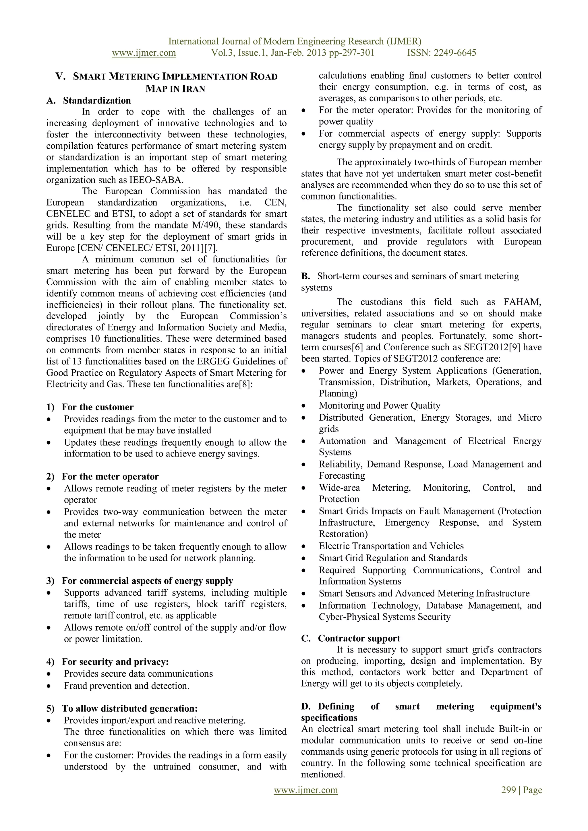 International Journal of Modern Engineering Research (IJMER)
                www.ijmer.com          Vol.3, Issue.1, Jan-Feb. 2013 pp-297-301      ISSN: 2249-6645

  V. SMART METERING IMPLEMENTATION ROAD                              calculations enabling final customers to better control
                 MAP IN IRAN                                         their energy consumption, e.g. in terms of cost, as
A. Standardization                                                   averages, as comparisons to other periods, etc.
          In order to cope with the challenges of an                For the meter operator: Provides for the monitoring of
increasing deployment of innovative technologies and to              power quality
foster the interconnectivity between these technologies,            For commercial aspects of energy supply: Supports
compilation features performance of smart metering system            energy supply by prepayment and on credit.
or standardization is an important step of smart metering                  The approximately two-thirds of European member
implementation which has to be offered by responsible            states that have not yet undertaken smart meter cost-benefit
organization such as IEEO-SABA.
                                                                 analyses are recommended when they do so to use this set of
          The European Commission has mandated the
                                                                 common functionalities.
European standardization organizations, i.e. CEN,
                                                                           The functionality set also could serve member
CENELEC and ETSI, to adopt a set of standards for smart
                                                                 states, the metering industry and utilities as a solid basis for
grids. Resulting from the mandate M/490, these standards
                                                                 their respective investments, facilitate rollout associated
will be a key step for the deployment of smart grids in          procurement, and provide regulators with European
Europe [CEN/ CENELEC/ ETSI, 2011][7].
                                                                 reference definitions, the document states.
          A minimum common set of functionalities for
smart metering has been put forward by the European
                                                                 B. Short-term courses and seminars of smart metering
Commission with the aim of enabling member states to
                                                                 systems
identify common means of achieving cost efficiencies (and
inefficiencies) in their rollout plans. The functionality set,             The custodians this field such as FAHAM,
developed jointly by the European Commission’s                   universities, related associations and so on should make
directorates of Energy and Information Society and Media,        regular seminars to clear smart metering for experts,
comprises 10 functionalities. These were determined based        managers students and peoples. Fortunately, some short-
on comments from member states in response to an initial         term courses[6] and Conference such as SEGT2012[9] have
list of 13 functionalities based on the ERGEG Guidelines of      been started. Topics of SEGT2012 conference are:
Good Practice on Regulatory Aspects of Smart Metering for         Power and Energy System Applications (Generation,
Electricity and Gas. These ten functionalities are[8]:                Transmission, Distribution, Markets, Operations, and
                                                                      Planning)
1) For the customer                                               Monitoring and Power Quality
 Provides readings from the meter to the customer and to         Distributed Generation, Energy Storages, and Micro
   equipment that he may have installed                               grids
 Updates these readings frequently enough to allow the           Automation and Management of Electrical Energy
   information to be used to achieve energy savings.                  Systems
                                                                  Reliability, Demand Response, Load Management and
2) For the meter operator                                             Forecasting
 Allows remote reading of meter registers by the meter           Wide-area Metering, Monitoring, Control, and
   operator                                                           Protection
 Provides two-way communication between the meter                Smart Grids Impacts on Fault Management (Protection
   and external networks for maintenance and control of               Infrastructure, Emergency Response, and System
   the meter                                                          Restoration)
 Allows readings to be taken frequently enough to allow          Electric Transportation and Vehicles
   the information to be used for network planning.               Smart Grid Regulation and Standards
                                                                  Required Supporting Communications, Control and
3) For commercial aspects of energy supply                            Information Systems
 Supports advanced tariff systems, including multiple            Smart Sensors and Advanced Metering Infrastructure
   tariffs, time of use registers, block tariff registers,        Information Technology, Database Management, and
   remote tariff control, etc. as applicable                          Cyber-Physical Systems Security
 Allows remote on/off control of the supply and/or flow
   or power limitation.                                          C. Contractor support
                                                                         It is necessary to support smart grid's contractors
4) For security and privacy:                                     on producing, importing, design and implementation. By
 Provides secure data communications                            this method, contactors work better and Department of
 Fraud prevention and detection.                                Energy will get to its objects completely.

5) To allow distributed generation:                              D. Defining      of    smart    metering      equipment's
 Provides import/export and reactive metering.                  specifications
   The three functionalities on which there was limited          An electrical smart metering tool shall include Built-in or
   consensus are:                                                modular communication units to receive or send on-line
 For the customer: Provides the readings in a form easily       commands using generic protocols for using in all regions of
   understood by the untrained consumer, and with                country. In the following some technical specification are
                                                                 mentioned.
                                                          www.ijmer.com                                               299 | Page
 