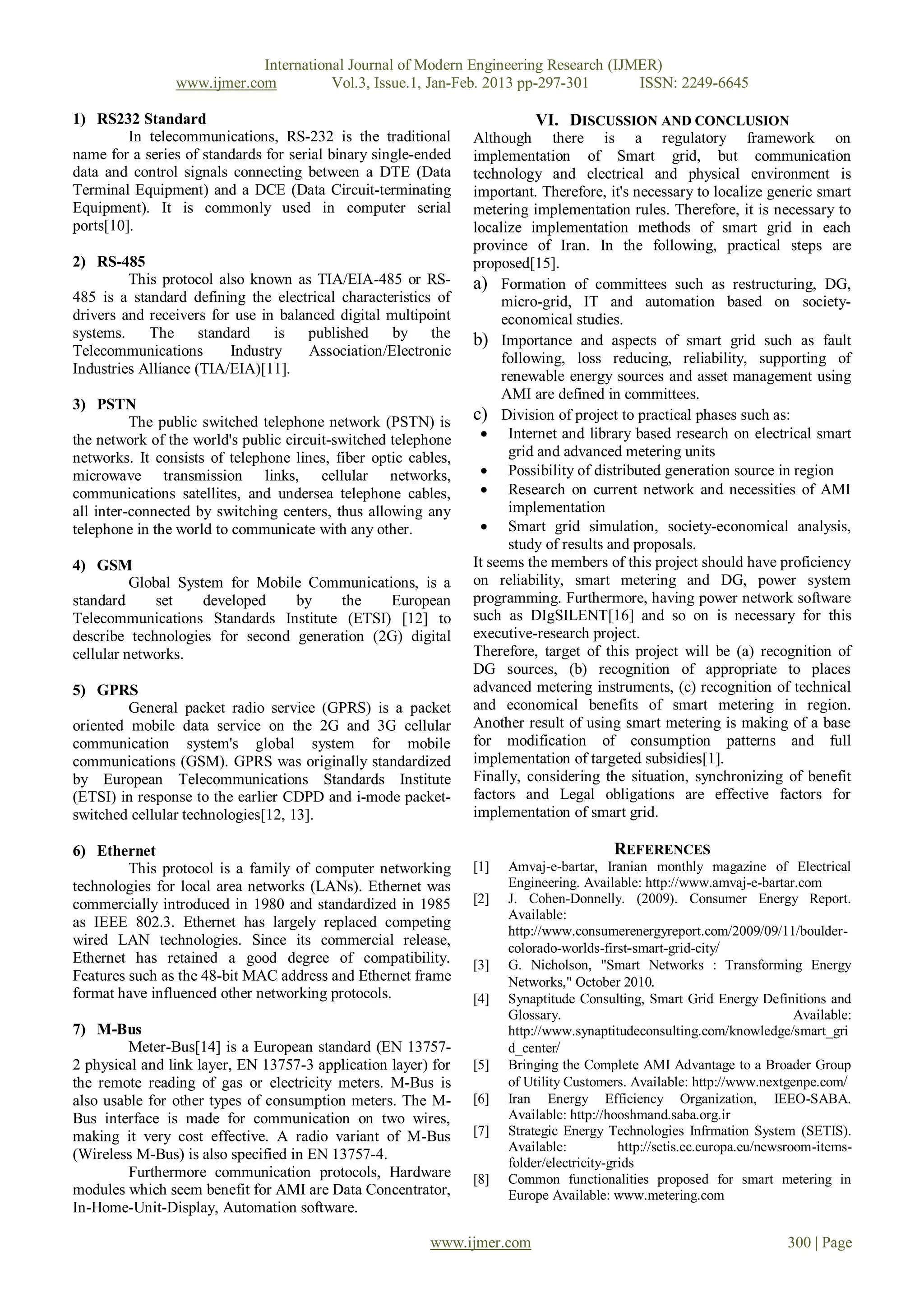 International Journal of Modern Engineering Research (IJMER)
                www.ijmer.com          Vol.3, Issue.1, Jan-Feb. 2013 pp-297-301      ISSN: 2249-6645

1) RS232 Standard                                                         VI. DISCUSSION AND CONCLUSION
         In telecommunications, RS-232 is the traditional       Although there is a regulatory framework on
name for a series of standards for serial binary single-ended   implementation of Smart grid, but communication
data and control signals connecting between a DTE (Data         technology and electrical and physical environment is
Terminal Equipment) and a DCE (Data Circuit-terminating         important. Therefore, it's necessary to localize generic smart
Equipment). It is commonly used in computer serial              metering implementation rules. Therefore, it is necessary to
ports[10].                                                      localize implementation methods of smart grid in each
                                                                province of Iran. In the following, practical steps are
2) RS-485                                                       proposed[15].
         This protocol also known as TIA/EIA-485 or RS-         a) Formation of committees such as restructuring, DG,
485 is a standard defining the electrical characteristics of         micro-grid, IT and automation based on society-
drivers and receivers for use in balanced digital multipoint         economical studies.
systems.    The      standard    is  published     by the       b) Importance and aspects of smart grid such as fault
Telecommunications        Industry   Association/Electronic          following, loss reducing, reliability, supporting of
Industries Alliance (TIA/EIA)[11].                                   renewable energy sources and asset management using
                                                                     AMI are defined in committees.
3) PSTN
          The public switched telephone network (PSTN) is       c) Division of project to practical phases such as:
the network of the world's public circuit-switched telephone      Internet and library based research on electrical smart
networks. It consists of telephone lines, fiber optic cables,         grid and advanced metering units
microwave transmission links, cellular networks,                  Possibility of distributed generation source in region
communications satellites, and undersea telephone cables,         Research on current network and necessities of AMI
all inter-connected by switching centers, thus allowing any           implementation
telephone in the world to communicate with any other.             Smart grid simulation, society-economical analysis,
                                                                      study of results and proposals.
4) GSM                                                          It seems the members of this project should have proficiency
          Global System for Mobile Communications, is a         on reliability, smart metering and DG, power system
standard      set    developed   by    the    European          programming. Furthermore, having power network software
Telecommunications Standards Institute (ETSI) [12] to           such as DIgSILENT[16] and so on is necessary for this
describe technologies for second generation (2G) digital        executive-research project.
cellular networks.                                              Therefore, target of this project will be (a) recognition of
                                                                DG sources, (b) recognition of appropriate to places
5) GPRS                                                         advanced metering instruments, (c) recognition of technical
         General packet radio service (GPRS) is a packet        and economical benefits of smart metering in region.
oriented mobile data service on the 2G and 3G cellular          Another result of using smart metering is making of a base
communication system's global system for mobile                 for modification of consumption patterns and full
communications (GSM). GPRS was originally standardized          implementation of targeted subsidies[1].
by European Telecommunications Standards Institute              Finally, considering the situation, synchronizing of benefit
(ETSI) in response to the earlier CDPD and i-mode packet-       factors and Legal obligations are effective factors for
switched cellular technologies[12, 13].                         implementation of smart grid.

6) Ethernet                                                                               REFERENCES
         This protocol is a family of computer networking       [1]   Amvaj-e-bartar, Iranian monthly magazine of Electrical
technologies for local area networks (LANs). Ethernet was             Engineering. Available: http://www.amvaj-e-bartar.com
commercially introduced in 1980 and standardized in 1985        [2]   J. Cohen-Donnelly. (2009). Consumer Energy Report.
                                                                      Available:
as IEEE 802.3. Ethernet has largely replaced competing
                                                                      http://www.consumerenergyreport.com/2009/09/11/boulder-
wired LAN technologies. Since its commercial release,                 colorado-worlds-first-smart-grid-city/
Ethernet has retained a good degree of compatibility.           [3]   G. Nicholson, "Smart Networks : Transforming Energy
Features such as the 48-bit MAC address and Ethernet frame            Networks," October 2010.
format have influenced other networking protocols.              [4]   Synaptitude Consulting, Smart Grid Energy Definitions and
                                                                      Glossary.                                            Available:
7) M-Bus                                                              http://www.synaptitudeconsulting.com/knowledge/smart_gri
         Meter-Bus[14] is a European standard (EN 13757-              d_center/
2 physical and link layer, EN 13757-3 application layer) for    [5]   Bringing the Complete AMI Advantage to a Broader Group
the remote reading of gas or electricity meters. M-Bus is             of Utility Customers. Available: http://www.nextgenpe.com/
also usable for other types of consumption meters. The M-       [6]   Iran Energy Efficiency Organization, IEEO-SABA.
Bus interface is made for communication on two wires,                 Available: http://hooshmand.saba.org.ir
making it very cost effective. A radio variant of M-Bus         [7]   Strategic Energy Technologies Infrmation System (SETIS).
                                                                      Available:           http://setis.ec.europa.eu/newsroom-items-
(Wireless M-Bus) is also specified in EN 13757-4.
                                                                      folder/electricity-grids
         Furthermore communication protocols, Hardware          [8]   Common functionalities proposed for smart metering in
modules which seem benefit for AMI are Data Concentrator,             Europe Available: www.metering.com
In-Home-Unit-Display, Automation software.

                                                         www.ijmer.com                                                   300 | Page
 