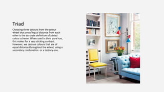 Triad
Choosing three colours from the colour
wheel that are of equal distance from each
other is the accurate definition of a triad
colour scheme. When used in their pure hue,
this makes for a very sticking contrast.
However, we can use colours that are of
equal distance throughout the wheel, using a
secondary combination or a tertiary one.
 