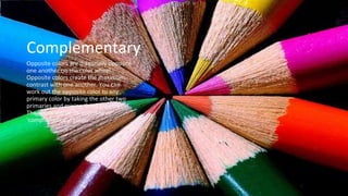 Complementary
Opposite colors are diagonally opposite
one another on the color wheel.
Opposite colors create the maximum
contrast with one another. You can
work out the opposite color to any
primary color by taking the other two
primaries and mixing them together.
The result will be its opposite or
‘complementary’ color.
 