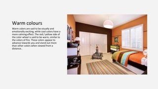 Warm colours
Warm colors are said to be visually and
emotionally exciting, while cool colors have a
more calming effect. The red / yellow side of
the color wheel is said to be warm, similar to
the colors of fire. These colors appear to
advance towards you and stand out more
than other colors when viewed from a
distance..
 