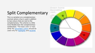 Split Complementary
This is a variation on a complementary
contrast where a hue is used in addition
to two colours that are next to the
complementary. This scheme is a little
more flexible than the complementary
combination. The base color is main,
while the secondary colors should be
used only for highlights and accents.
 