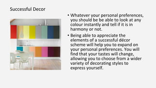 Successful Decor
• Whatever your personal preferences,
you should be be able to look at any
colour instantly and tell if it is in
harmony or not.
• Being able to appreciate the
elements of a successful décor
scheme will help you to expand on
your personal preferences. You will
find that your tastes will change,
allowing you to choose from a wider
variety of decorating styles to
express yourself.
 