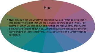 Hue
• Hue: This is what we usually mean when we ask "what color is that?"
The property of color that we are actually asking about is "hue". For
example, when we talk about colors that are red, yellow, green, and
blue, we are talking about hue. Different hues are caused by different
wavelengths of light. Therefore, this aspect of color is usually easy to
recognize.
 