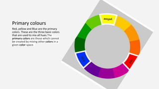 Primary colours
Red, yellow and Blue are the primary
colors. These are the three basic colors
that are used to mix all hues.The
primary colors are those which cannot
be created by mixing other colors in a
given color space.
 