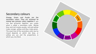 Secondary colours
Orange, Green and Purple are the
secondary colors. They are achieved by
mixing two primary colors together.If you
mix two primaries together, you create
what is called a secondary color. Mixing
blue and red creates purple; red and yellow
make orange; yellow and blue make green.
The exact hue of the secondary color you've
mixed depends on which red, blue, or
yellow you use and the proportions in
which you mix them.
 