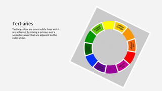 Tertiaries
Tertiary colors are more subtle hues which
are achieved by mixing a primary and a
secondary color that are adjacent on the
color wheel.
 