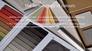 The terminology of colours
• Before we go any further, it is important to remember that achieving
the right colour balance is base for any successful scheme.
• The schemes here in require a thought and time at the planning stage
to match colour swatches and samples, checking compatibility.
 