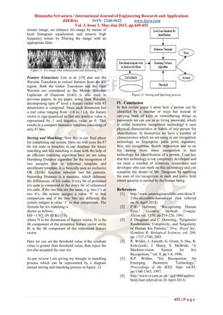 Himanshu Srivastava / International Journal of Engineering Research and Applications
(IJERA) ISSN: 2248-9622 www.ijera.com
Vol. 3, Issue 3, May-Jun 2013, pp.449-452
452 | P a g e
texture image, we enhance iris image by means of
local histogram equalization and remove high
frequency noises by filtering the image with an
appropriate filter.
Figure 11: Iris image after enhancement and denoising [17]
Feature Extraction: Lim et al. [19] also use the
Wavelet Transform to extract features from the iris
region. Both the Gabor Transform and the Haar
Wavelet are considered as the Mother Wavelet.
Laplacian of Gaussian (LoG) is also used in
previous papers. In my paper, using Haar Wavelet,
decomposing upto 4th
level a feature vector with 87
dimensions is computed. Since each dimension has
a real value ranging from -1.0 to +1.0, the feature
vector is sign quantized so that any positive value is
represented by 1 and negative value as 0. This
results in a compact biometric template consisting of
only 87 bits.
Storing and Matching: Now this is our final phase
for completing our system. Here we will store the 87
bit iris code or template in our database for future
matching and this matching is done with the help of
an efficient matching algorithm here we are using
Hamming Distance algorithm for the recognition of
two samples that is reference template and
enrollment template. It is basically uses an exclusive
OR (XOR) function between two bit patterns.
Hamming Distance is a measure, which delineate
the differences, of iris codes. Every bit of presented
iris code is compared to the every bit of referenced
iris code, if the two bits are the same, e.g. two 1‟s or
two 0‟s, the system assigns a value „0‟ to that
comparison and if the two bits are different, the
system assigns a value „1‟ to that comparison. The
formula for iris matching is
shown as follows:
HD =1/N∑ (Pi ⊕ Ri) [13]
where N is the dimension of feature vector, Pi is the
ith component of the presented feature vector while
Ri is the ith component of the referenced feature
vector.
Here we can set the threshold value if the resultant
value is greater than threshold value, then reject the
iris else accepted the user iris.
As per review I am giving my thought in matching
process which can be represented by a diagram
named storing and matching process in figure: 12.
Figure 12: Storing and matching process
IV. Conclusion
In this review paper I show how a person can be
identified by a number of ways but instead of
carrying bunk of keys or remembering things as
passwords we can use us as living password, which
is called biometric recognition technology it uses
physical characteristics or habits of any person for
identification. In biometrics we have a number of
characteristics which we are using in our recognition
technology as fingerprint, palm print, signature,
face, iris recognition, thumb impression and so on
but among these irises recognition is best
technology for identification of a person. I can say
that this technology is not completely developed and
we need a number of scientists, researchers and
developer who can work on this technology and can
complete the dream of Mr. Daugman by applying
the uses of iris recognition in each and every field
where security is needed by the human being.
References
[1] http://www.amazingincredible.com/show/8
2-the-incredible-human-eye (last referred
on 26 April 2013)
[2] P.W. Hallinan, “Recognizing Human
Eyes,” Geomtric Methods Comput.
Vision,vol. 1570, pp.214-226, 1991.
[3] J. Daugman and C. Downing, “Epigenetic
Randomness, Complexity, and Singularity
of Human Iris Patterns,” Proc. Royal Soc.
(London) B: Biological Sciences, vol. 268,
pp. 1737-1740, 2001.
[4] R. Wildes, J. Asmuth, G. Green, S. Hsu, R.
Kolczynski, J. Matey, S. McBride, “A
Machine-vision System for Iris
Recognition,” vol. 9, pp.1-8, 1996.
[5] R.P. Wildes, “Iris Recognition: An
Emerging Biometric Technology,”
Proceedings of the IEEE, Sept. vol.85,
pp.1348-1363, 1997.
[6] http://www.cl.cam.ac.uk/~jgd1000/applics.
html (last referred on 26 April 2013)
 