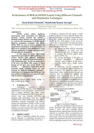 Saroj Kanta Pattanaik, Shubhendu Kumar Sarangi / International Journal of Engineering
Research and Applications (IJERA) ISSN: 2248-9622 www.ijera.com
Vol. 3, Issue 4, Jul-Aug 2013, pp. 447-451
447 | P a g e
Performance of BER in OFDM System Using Different Channels
and Modulation Techniques
Saroj Kanta Pattanaik1
, Shubhendu Kumar Sarangi2
1
Dept. of Electronics and Telecommunication Engineering, Indic Institute of Design and Research,
Bhubaneswar, Odisha, India
2
Dept. of Electronics and Instrumentation Engineering, I.T.E.R., S O A University, Bhubaneswar, Odisha , India
ABSTRACT
OFDM system suffers significant
performance, when transmitted over different
channels. Various channels like AWGN ,
Rayleigh Fading channels were taken which can
be used for the transmission of OFDM signals.
Different modulation techniques like QPSK,
BPSK, MSK can also be used to modulate the
signal before transmission. So the performance of
BER can be calculated when modulated by using
different modulation technique and when passes
through different channels [1].
In this paper, we derive approximate
closed-form expressions for BER performance in
AWGN channel with different modulation
techniques like BPSK,QPSK,8-PSK,16-PSK,32-
PSK modulations and predict the performance
of bit error rate (BER) with respect to Signal
Energy per bit over noise power density ratio
(Eb/N0). Simulation results show that the
proposed simple analytical forms are quite
accurate for different modulation techniques ,
which lead to the conclusion that BPSK gives the
best and ideal performance as compared to other
PSK in wireless communications
Keywords—AWGN, BPSK, QPSK, 8-PSK, 16-
PSK, 32-PSK, BER, OFDM
I. INTRODUCTION
Orthogonal frequency division
multiplexing (OFDM) has been widely adopted and
implemented in wire and wireless communication,
such as digital subscriber line (DSL), digital
terrestrial TV broadcasting (DVB-T), IEEE 802.11a
wireless local area networks (WLANs) and
European high performance local area network
(HIPERLAN/2). When OFDM signal with different
modulation technique transmitted with different
channels, the performance of BER is better in some
modulation technique and with some channels
whereas it is worst in some other type modulation
technique and other channels, It is however sensitive
to modulation and channel.
II. MODULATION
PSK is a modulation scheme that conveys
data by changing, or modulating, the phase of a
reference signal (i.e. the phase of the carrier wave
is changed to represent the data signal). A finite
number of phases are used to represent digital data.
Each of these phases is assigned a unique pattern of
binary bits; usually each phase encodes an equal
number of bits. Each pattern of bits forms the
symbol that is represented by the particular phase.
There are two fundamental ways of utilizing the
phase of a signal in this way:
 By viewing the phase itself as conveying
the information, in which case the
demodulator must have a reference signal
to compare the received signal's phase
against; (PSK) or
 By viewing the change in the phase as
conveying information – differential
schemes, some of which do not need a
reference carrier (to a certain extent)
(DPSK).
A convenient way to represent PSK
schemes is on a constellation diagram (as shown in
figure 2.8 below). This shows the points in the
Argand plane where, in this context, the real and
imaginary axes are termed the in-phase and
quadrature axes respectively due to their 90°
separation. Such a representation on perpendicular
axes lends itself to straightforward implementation.
The amplitude of each point along the in-phase axis
is used to modulate a cosine (or sine) wave and the
amplitude along the quadrature axis to modulate a
sine (or cosine) wave.
Figure1. Constellation Diagram
In PSK, the constellation points chosen are
usually positioned with uniform angular spacing
around a circle. This gives maximum phase-
separation between adjacent points and thus the best
immunity to corruption. They are positioned on a
circle so that they can all be transmitted with the
same energy. In this way, the moduli of the complex
numbers they represent will be the same and thus so
will the amplitudes needed for the cosine and sine
 