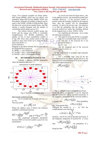 Saroj Kanta Pattanaik, Shubhendu Kumar Sarangi / International Journal of Engineering
Research and Applications (IJERA) ISSN: 2248-9622 www.ijera.com
Vol. 3, Issue 4, Jul-Aug 2013, pp. 447-451
448 | P a g e
waves. Two common examples are binary phase-
shift keying (BPSK) which uses two phases, and
quadrature phase-shift keying (QPSK) which uses
four phases, although any number of phases may be
used i.e like 8-PSK, 16-PSK,32-PSK,64-PSK. Since
the data to be conveyed are usually binary, the PSK
scheme is usually designed with the number of
constellation points being a power of 2.
The relation between symbol energy rate
Es/No and bit energy rate Eb/No is reasonably
straightforward. For M-PSK modulation, the
number of bits in each constellation symbol is
k=log2 (M). Since each symbol carries k bits, the
symbol to noise ratio Es/No are k times the bit to
noise ratio Eb/No. i.e.
Es/No=k(Eb/No)
Plugging to the above formula, the bit error rate vs
bit energy(Eb/No) is given as,
Pb, BPSK= ½ erfc (√(Eb/No))
Pb, 16-PSK = erfc [ √ (4Eb/No)sin (Π/16)]
Pb, M-PSK = erfc [ √ (4Eb/No)sin (Π/M)]
III. BIT ERROR RATE FOR M- PSK
Consider a general 16-PSK modulation
where the alphabets are used.
Fig- 2. 16-PSK Constellation plot.
Deriving the symbol error rate
Let us consider the bit on the real axis, i.e.
So=√Eb
The received bit
Where the additive noise n follows the Gaussian
probabilit y distribution function
The conditional probability distribution
function (PDF) of received symbol y given So was
transmitted is
As can be seen from the figure above , due
to the addition of noise , the transmitted symbol gets
sereaded. However , if the received symbol is
present within the boundary defined by the magenta
lines, then the symbol will be demodulated
correctly. To derive the bit error rate , the objective
is to find the probability that the phase of the
received symbol lies within this boundary defined
by the magenta lines i.e from –Π/M to +Π/M.
For simplifing the derivation , let us make
the following assumptions:
a) The signal to noise ratio Eb/No is resonable
high. For a resonable high value of Eb/No ,
the real part of the received bit is not
afected by noise.i.e.
Ry √ Eb
and the imaginary part of the received
symbol is equal to noise. i.e.
Iy = n
b) The value of M is resonably high (typically
M>4suffice)
For a resonably high value of M, the
constellation points are closely spaced. Given so, the
distance of the constellation point So to the magenta
line can be approximated as
Fig:-3. Distance between Constellation Points
Given the above assumptions, it can be observed
that the symbol So will be decoded incorrectly, if
the imaginary component of the received symbol y
is greater than Then probability
of y being greater than
Changing the variable to u = Iy/ √No, the
complemantary error function is
Similarly , the bit So will be decoded incorrectly, if
the imaginary component of received bit y is less
than . the probability of y
being less than
 