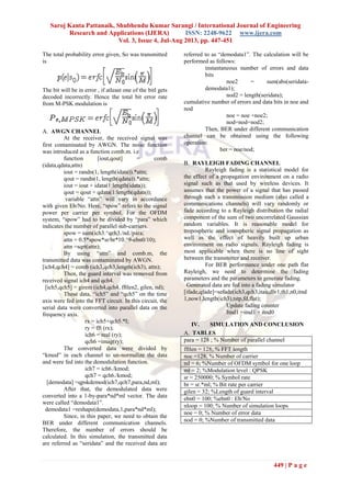 Saroj Kanta Pattanaik, Shubhendu Kumar Sarangi / International Journal of Engineering
Research and Applications (IJERA) ISSN: 2248-9622 www.ijera.com
Vol. 3, Issue 4, Jul-Aug 2013, pp. 447-451
449 | P a g e
The total probability error given, So was transmitted
is
The bit will be in error , if atleast one of the bitl gets
decoded incorrectly. Hence the total bit error rate
from M-PSK modulation is
A. AWGN CHANNEL
At the receiver, the received signal was
first contaminated by AWGN. The noise function
was introduced as a function comb.m. i.e
function [iout,qout] = comb
(idata,qdata,attn)
iout = randn(1, length(idata)).*attn;
qout = randn(1, length(qdata)).*attn;
iout = iout + idata(1:length(idata));
qout = qout + qdata(1:length(qdata));
variable ―attn‖ will vary in accordance
with given Eb/No. Here, ―spow‖ refers to the signal
power per carrier per symbol. For the OFDM
system, ―spow‖ had to be divided by ―para‖ which
indicates the number of parallel sub-carriers.
spow = sum(ich3.^qch3./nd./para;
attn = 0.5*spow*sr/br*10.^9-ebn0/10);
attn =sqrt(attn);
By using ―attn‖ and comb.m, the
transmitted data was contaminated by AWGN.
[ich4,qch4] = comb (ich3,qch3,length(ich3), attn);
Then, the guard interval was removed from
received signal ich4 and qch4.
[ich5,qch5] = girem (ich4,qch4, fftlen2, gilen, nd);
These data, ―ich5‖ and ―qch5‖ on the time
axis were fed into the FFT circuit. In this circuit, the
serial data were converted into parallel data on the
frequency axis.
rx = ich5+qch5.*I;
ry = fft (rx);
ich6 = real (ry);
qch6 =imag(ry);
The converted data were divided by
―kmod‖ in each channel to un-normalize the data
and were fed into the demodulation function.
ich7 = ich6./kmod;
qch7 = qch6./kmod;
[demodata] =qpskdemod(ich7,qch7,para,nd,ml);
After that, the demodulated data were
converted into a 1-by-para*nd*ml vector. The data
were called ―demodata1‖.
demodata1 =reshape(demodata,1,para*nd*ml);
Since, in this paper, we need to obtain the
BER under different communication channels.
Therefore, the number of errors should be
calculated. In this simulation, the transmitted data
are referred as ―seridata‖ and the received data are
referred to as ―demodata1‖. The calculation will be
performed as follows:
instantaneous number of errors and data
bits
noe2 = sum(abs(seridata-
demodata1);
nod2 = length(seridata);
cumulative number of errors and data bits in noe and
nod
noe = noe +noe2;
nod=nod+nod2;
Then, BER under different communication
channel can be obtained using the following
operation:
ber = noe/nod;
B. RAYLEIGH FADING CHANNEL
Rayleigh fading is a statistical model for
the effect of a propagation environment on a radio
signal such as that used by wireless devices. It
assumes that the power of a signal that has passed
through such a transmission medium (also called a
communications channels) will vary randomly or
fade according to a Rayleigh distribution the radial
component of the sum of two uncorrelated Gaussian
random variables. It is reasonable model for
tropospheric and ionospheric signal propagation as
well as the effect of heavily built up urban
environment on radio signals. Rayleigh fading is
most applicable when there is no line of sight
between the transmitter and receiver.
For BER performance under one path flat
Rayleigh, we need to determine the fading
parameters and the parameters to generate fading.
Generated data are fed into a fading simulator
[ifade,qfade]=sefade(ich3,qch3,itau,dlv1,th1,n0,itnd
1,now1,length(ich3),tstp,fd,flat);
Update fading counter
Itnd1 =itnd1 + itnd0
IV. SIMULATION AND CONCLUSION
A. TABLES
para = 128 ; % Number of parallel channel
fftlen = 128; % FFT length
noc =128; % Number of carrier
nd = 6; %Number of OFDM symbol for one loop
ml = 2; %Modulation level : QPSK
sr = 250000; % Symbol rate
br = sr.*ml; % Bit rate per carrier
gilen = 32; %Length of guard interval
ebn0 = 100; %ebn0 : Eb/No
nloop = 100; % Number of simulation loops
noe = 0; % Number of error data
nod = 0; %Number of transmitted data
 