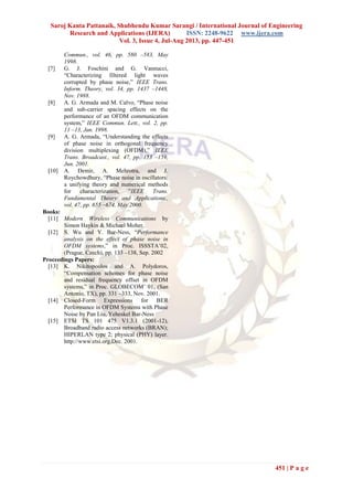 Saroj Kanta Pattanaik, Shubhendu Kumar Sarangi / International Journal of Engineering
Research and Applications (IJERA) ISSN: 2248-9622 www.ijera.com
Vol. 3, Issue 4, Jul-Aug 2013, pp. 447-451
451 | P a g e
Commun., vol. 46, pp. 580 –583, May
1998.
[7] G. J. Foschini and G. Vannucci,
―Characterizing filtered light waves
corrupted by phase noise,‖ IEEE Trans.
Inform. Theory, vol. 34, pp. 1437 –1448,
Nov. 1988.
[8] A. G. Armada and M. Calvo, ―Phase noise
and sub-carrier spacing effects on the
performance of an OFDM communication
system,‖ IEEE Commun. Lett., vol. 2, pp.
11 –13, Jan. 1998.
[9] A. G. Armada, ―Understanding the effects
of phase noise in orthogonal frequency
division multiplexing (OFDM),‖ IEEE
Trans. Broadcast., vol. 47, pp. 153 –159,
Jun. 2001.
[10] A. Demir, A. Mehrotra, and J.
Roychowdhury, ―Phase noise in oscillators:
a unifying theory and numerical methods
for characterization, ‖IEEE Trans.
Fundamental Theory and Applications.,
vol. 47, pp. 655 –674, May 2000.
Books:
[11] Modern Wireless Communications by
Simon Haykin & Michael Moher.
[12] S. Wu and Y. Bar-Ness, ―Performance
analysis on the effect of phase noise in
OFDM systems,‖ in Proc. ISSSTA’02,
(Prague, Czech), pp. 133 –138, Sep. 2002
Proceedings Papers:
[13] K. Nikitopoulos and A. Polydoros,
―Compensation schemes for phase noise
and residual frequency offset in OFDM
systems,‖ in Proc. GLOBECOM’ 01, (San
Antonio, TX), pp. 331 –333, Nov. 2001.
[14] Closed-Form Expressions for BER
Performance in OFDM Systems with Phase
Noise by Pan Liu, Yeheskel Bar-Ness
[15] ETSI TS 101 475 V1.3.1 (2001-12),
Broadband radio access networks (BRAN);
HIPERLAN type 2; physical (PHY) layer.
http://www.etsi.org,Dec. 2001.
 