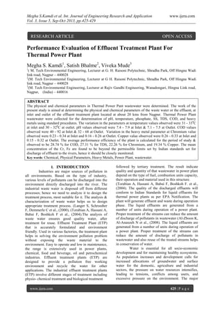 Megha S.Kamdi et al. Int. Journal of Engineering Research and Application www.ijera.com
Vol. 3, Issue 5, Sep-Oct 2013, pp.425-429
www.ijera.com 425 | P a g e
Performance Evaluation of Effluent Treatment Plant For
Thermal Power Plant
Megha S. Kamdi1
, Satish Bhalme2
, Viveka Mude3
1
( M. Tech Environmental Engineering, Lecturer at G. H. Raisoni Polytechnic, Shradha Park, Off Hingna Wadi
link road, Nagpur – 440028
2
(M. Tech Environmental Engineering, Lecturer at G H. Raisoni Polytechnic, Shradha Park, Off Hingna Wadi
link road, Nagpur – 440028
3
(M. Tech Environmental Engineering, Lecturer at Rajiv Gandhi Engineering, Wanadongari, Hingna Link road,
Nagpur, (India) – 440016
ABSTRACT
The physical and chemical parameters in Thermal Power Pant wastewater were determined. The work of the
present study is aimed at determining the physical and chemical parameters of the waste water or the effluent, at
inlet and outlet of the effluent treatment plant located at about 20 kms from Nagpur. Thermal Power Plant
wastewater were collected for the determination of pH, temperature, phosphate, SS, TDS, COD, and heavy
metals using standard procedures. The variation in the parameters at temperature values observed were 31 - 330
C
at inlet and 30 - 320
C at outlet. pH values observed were 7.4 - 7.9 at Inlet & 7.1 - 7.5 at Outlet. COD values
observed were 40 - 92 at Inlet & 32 - 68 at Outlet. Variation in the heavy metal parameter at Chromium value
observed were 0.23 - 0.34 at Inlet and 0.16 - 0.26 at Outlet. Copper value observed were 0.26 - 0.33 at Inlet and
0.15 - 0.32 at Outlet. The average performance efficiency of the plant is calculated for the period of study &
observed to be 28.74 % for COD, 27.31 % for TDS, 22.26 % for Chromium, and 19.34 % Copper. The mean
concentration of the Cr, Fe are found to be beyond the permissible limits set by Indian standards set for
discharge of effluent to the rivers, hence it should be closely monitored.
Key words: Chemical, Physical Parameters, Heavy Metals, Power Plant, wastewater.
I. INTRODUCTION
Industries are major sources of pollution in
all environments. Based on the type of industry,
various levels of pollutants can be discharged into the
environment directly discharged into the river. The
industrial waste water is disposed off from different
processes; hence we need to analyze it to design the
treatment process, most suitable for it. The analysis &
characterization of waste water helps us to design
appropriate treatment process. (Langer S, Schroedter
F, Demmerle C et al., (2000), (Torabian A, Hassani A,
Babai F, Boshkoh F et al., (2004).The analysis of
waste water ensures good quality water, after
treatment for reuse. Effluent Treatment Plant (ETP)
that is accurately formulated and environment
friendly. Used in various factories, the treatment plant
helps in solving the environment pollution problem
without exposing the waste material to the
environment. Easy to operate and low in maintenance,
the range is extensively used in power plants,
chemical, food and beverage, oil and petrochemical
industries. Effluent treatment plants (ETP) are
designed to provide a pollution free working
environment and recycle the water for other
applications. The industrial effluent treatment plants
(ETP) involve different stages of treatment including
physio- chemical treatment and biological treatment
followed by tertiary treatment. The result indicate
quality and quantity of that wastewater in power plant
depend on the type of fuel, combustion units capacity,
their operation and material used in this structure.
(Torabian A, Hassani A, Babai F, Boshkoh F. et al.,
(2004). The quality of the discharged effluents will
conform to Indian Standards for liquid effluents for
thermal power plants as per EPA Notification. The
plant will generate effluent and waste during operation
phase. The liquid effluents are generated from a
number of units during operation of a power plant.
Proper treatment of the streams can reduce the amount
of discharge of pollutants in wastewater (Al-Zboon K,
Al-Ananzeh N et al., (2008). The liquid effluents are
generated from a number of units during operation of
a power plant. Proper treatment of the streams can
reduce the amount of discharge of pollutants in
wastewater and also reuse of the treated streams helps
in conservation of water.
Water is essential for all socio-economic
development and for maintaining healthy ecosystems.
As population increases and development calls for
increased allocations of groundwater and surface
water for the domestic, agriculture and industrial
sectors, the pressure on water resources intensifies,
leading to tensions, conflicts among users, and
excessive pressure on the environment. The major
RESEARCH ARTICLE OPEN ACCESS
 