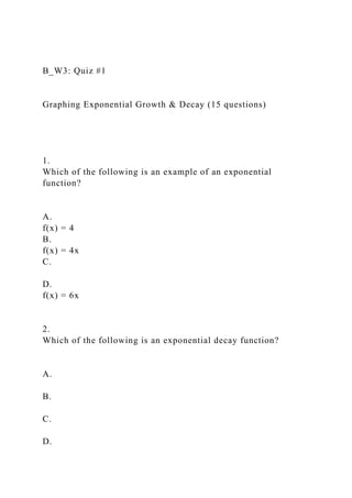 B_W3: Quiz #1
Graphing Exponential Growth & Decay (15 questions)
1.
Which of the following is an example of an exponential
function?
A.
f(x) = 4
B.
f(x) = 4x
C.
D.
f(x) = 6x
2.
Which of the following is an exponential decay function?
A.
B.
C.
D.
 