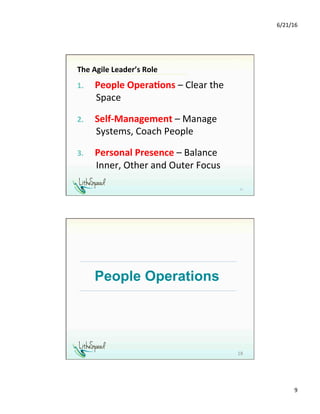 6/21/16	
9	
The	Agile	Leader’s	Role	
1.  People	Opera,ons	–	Clear	the	
Space	
2.  Self-Management	–	Manage	
Systems,	Coach	People	
3.  Personal	Presence	–	Balance	
Inner,	Other	and	Outer	Focus	
	 17	
People Operations
18	
 
