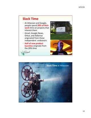 6/21/16	
13	
Slack	Time	
•  At	Atlassian	and	Google,	
people	spend	20%	of	their	
work	1me	on	projects	that	
interest	them	
•  Gmail,	Google	News,	
Orkut,	and	AdSense	
originated	from	these	
independent		endeavors	
•  Half	of	new	product	
launches	originate	from	
the	20%	1me	
	
25	
Slack	Time	at	Atlassian	
26	
 