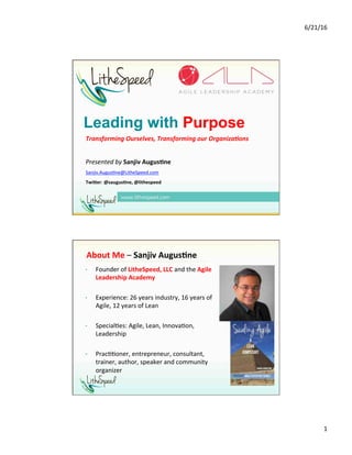 6/21/16	
1	
Leading with Purpose
Transforming	Ourselves,	Transforming	our	Organiza3ons	
	
Presented	by	Sanjiv	Augus,ne	
Sanjiv.Augus1ne@LitheSpeed.com			
Twi0er:	@saugus,ne,	@lithespeed	
	
•  Founder	of	LitheSpeed,	LLC	and	the	Agile	
Leadership	Academy	
•  Experience:	26	years	industry,	16	years	of	
Agile,	12	years	of	Lean	
•  Special1es:	Agile,	Lean,	Innova1on,	
Leadership	
•  Prac11oner,	entrepreneur,	consultant,	
trainer,	author,	speaker	and	community	
organizer		
About	Me	–	Sanjiv	Augus,ne	
2
 