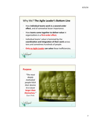 6/21/16	
7	
Why	Me?	The	Agile	Leader’s	Bo0om	Line	
•  How	individual	teams	work	is	a	second-order	
eﬀect,	and	of	somewhat	lesser	importance.	
•  How	teams	come	together	to	deliver	value	in	
organiza1ons	is	a	ﬁrst-order	eﬀect.	
•  Individual	teams’	value	is	hemmed	by	the	
coordina,on	and	integra,on	of	their	work	across	
tens	and	some1mes	hundreds	of	people.		
•  Only	an	Agile	Leader	can	solve	these	ineﬃciencies.		
	
13	
Purpose	
14	
“The	most	
deeply	
mo;vated	
people	hitch	
their	desires		
to	a	cause	
larger	than	
themselves.”		
Dan	Pink	
 
