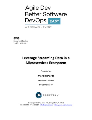 BW5	
Concurrent	Session	
11/8/17	1:30	PM	
	
	
	
	
	
Leverage	Streaming	Data	in	a	
Microservices	Ecosystem	
	
Presented	by:	
	
Mark	Richards		
Independent	Consultant	
	
Brought	to	you	by:		
		
	
	
	
	
350	Corporate	Way,	Suite	400,	Orange	Park,	FL	32073		
888---268---8770	··	904---278---0524	-	info@techwell.com	-	https://www.techwell.com/		
	
 