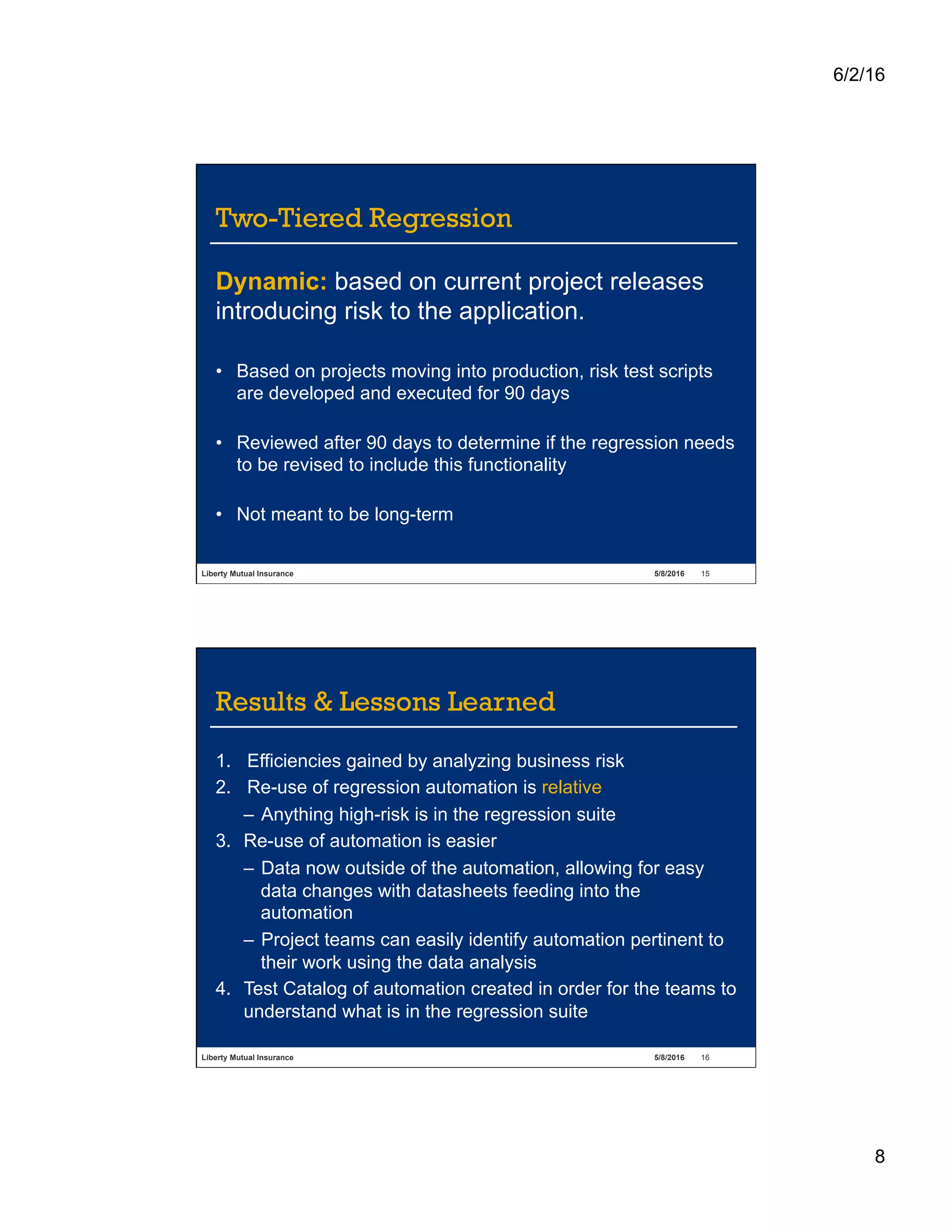 6/2/16
8
Liberty Mutual Insurance 5/8/2016 15
Two-Tiered Regression
Dynamic: based on current project releases
introducing risk to the application.
•  Based on projects moving into production, risk test scripts
are developed and executed for 90 days
•  Reviewed after 90 days to determine if the regression needs
to be revised to include this functionality
•  Not meant to be long-term
Liberty Mutual Insurance 5/8/2016 16
Results & Lessons Learned
1.  Efficiencies gained by analyzing business risk
2.  Re-use of regression automation is relative
–  Anything high-risk is in the regression suite
3.  Re-use of automation is easier
–  Data now outside of the automation, allowing for easy
data changes with datasheets feeding into the
automation
–  Project teams can easily identify automation pertinent to
their work using the data analysis
4.  Test Catalog of automation created in order for the teams to
understand what is in the regression suite
 