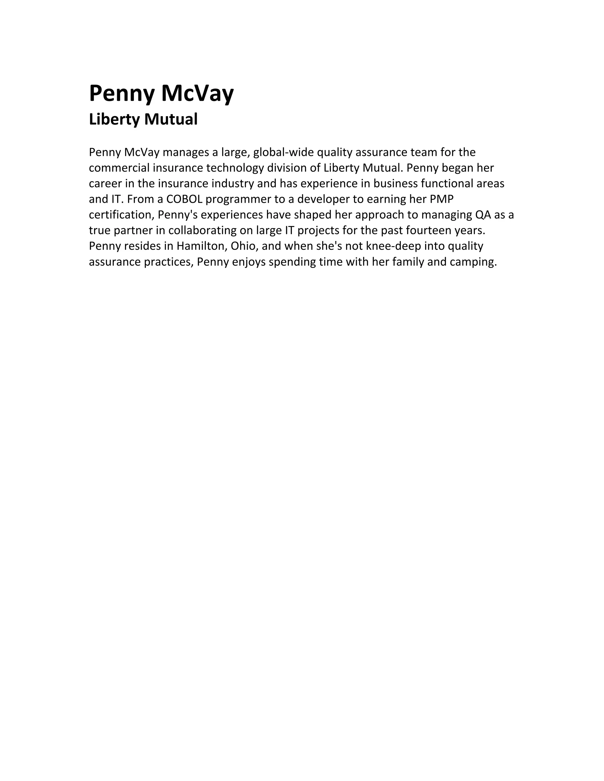 Penny	McVay	
Liberty	Mutual	
	
Penny	McVay	manages	a	large,	global-wide	quality	assurance	team	for	the	
commercial	insurance	technology	division	of	Liberty	Mutual.	Penny	began	her	
career	in	the	insurance	industry	and	has	experience	in	business	functional	areas	
and	IT.	From	a	COBOL	programmer	to	a	developer	to	earning	her	PMP	
certification,	Penny's	experiences	have	shaped	her	approach	to	managing	QA	as	a	
true	partner	in	collaborating	on	large	IT	projects	for	the	past	fourteen	years.	
Penny	resides	in	Hamilton,	Ohio,	and	when	she's	not	knee-deep	into	quality	
assurance	practices,	Penny	enjoys	spending	time	with	her	family	and	camping.		
	
	
	
 