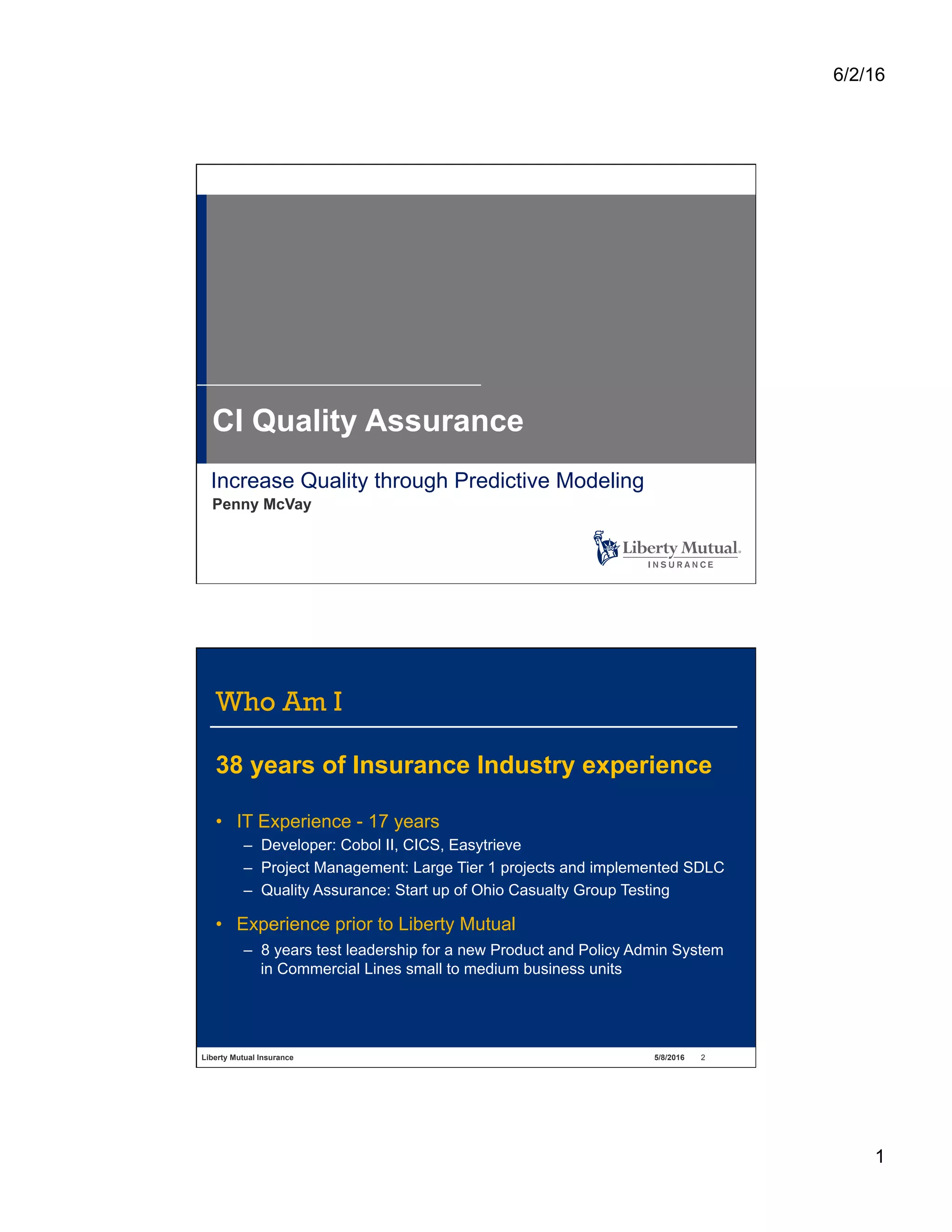 6/2/16
1
Increase Quality through Predictive Modeling
Penny McVay
CI Quality Assurance
Liberty Mutual Insurance 5/8/2016 2
Who Am I
38 years of Insurance Industry experience
•  IT Experience - 17 years
–  Developer: Cobol II, CICS, Easytrieve
–  Project Management: Large Tier 1 projects and implemented SDLC
–  Quality Assurance: Start up of Ohio Casualty Group Testing
•  Experience prior to Liberty Mutual
–  8 years test leadership for a new Product and Policy Admin System
in Commercial Lines small to medium business units
 