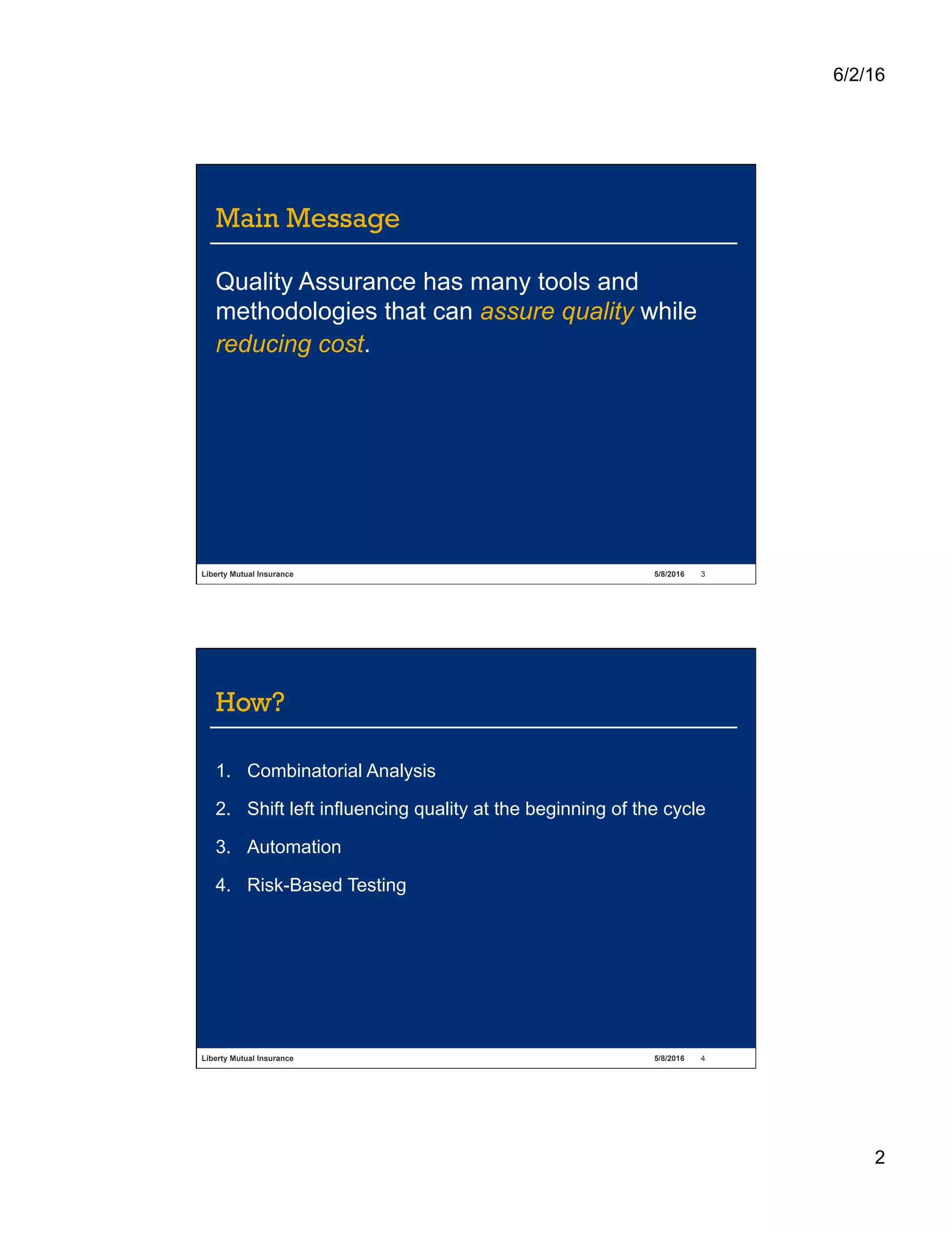 6/2/16
2
Liberty Mutual Insurance 5/8/2016 3
Main Message
Quality Assurance has many tools and
methodologies that can assure quality while
reducing cost.
Liberty Mutual Insurance 5/8/2016 4
How?
1.  Combinatorial Analysis
2.  Shift left influencing quality at the beginning of the cycle
3.  Automation
4.  Risk-Based Testing
 