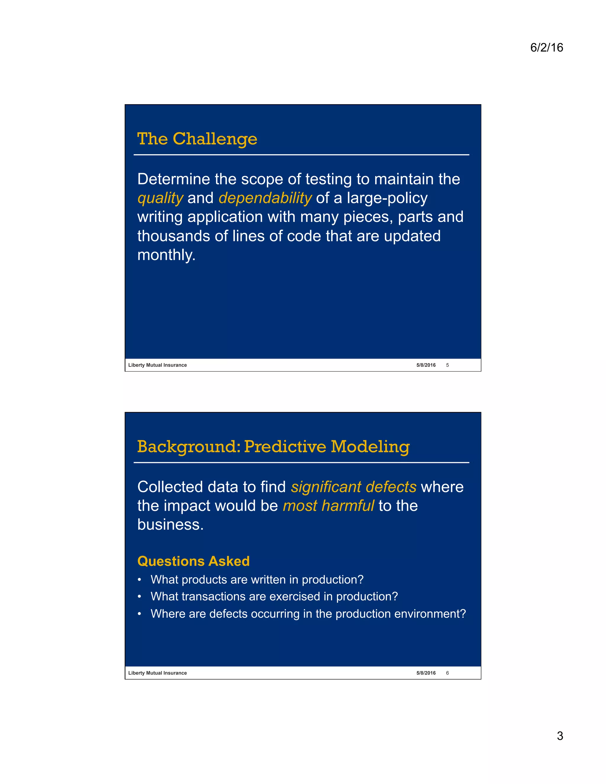 6/2/16
3
Liberty Mutual Insurance 5/8/2016 5
The Challenge
Determine the scope of testing to maintain the
quality and dependability of a large-policy
writing application with many pieces, parts and
thousands of lines of code that are updated
monthly.
Liberty Mutual Insurance 5/8/2016 6
Background: Predictive Modeling
Collected data to find significant defects where
the impact would be most harmful to the
business.
Questions Asked
•  What products are written in production?
•  What transactions are exercised in production?
•  Where are defects occurring in the production environment?
 