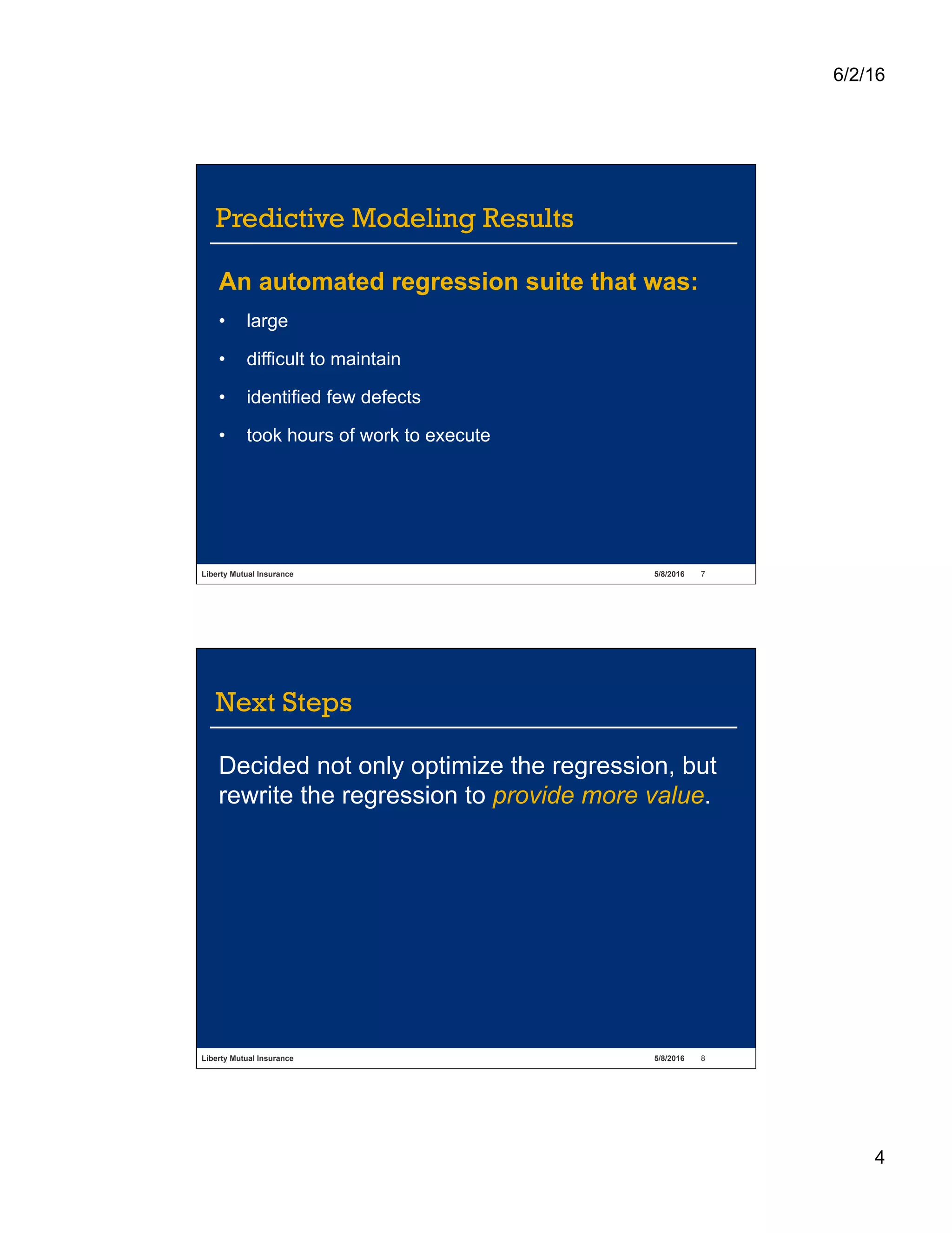 6/2/16
4
Liberty Mutual Insurance 5/8/2016 7
Predictive Modeling Results
An automated regression suite that was:
•  large
•  difficult to maintain
•  identified few defects
•  took hours of work to execute
Liberty Mutual Insurance 5/8/2016 8
Next Steps
Decided not only optimize the regression, but
rewrite the regression to provide more value.
 
