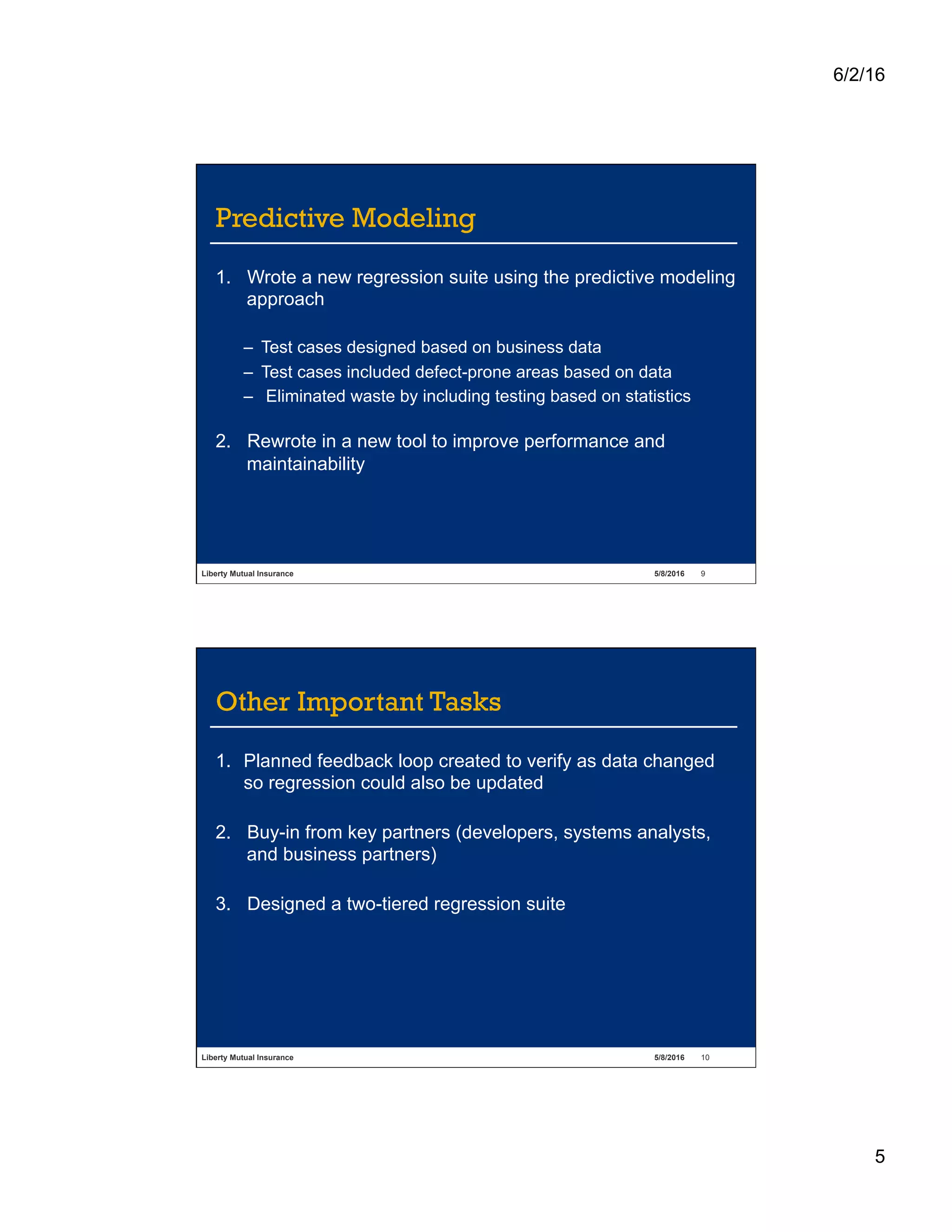 6/2/16
5
Liberty Mutual Insurance 5/8/2016 9
Predictive Modeling
1.  Wrote a new regression suite using the predictive modeling
approach
–  Test cases designed based on business data
–  Test cases included defect-prone areas based on data
–  Eliminated waste by including testing based on statistics
2.  Rewrote in a new tool to improve performance and
maintainability
Liberty Mutual Insurance 5/8/2016 10
Other Important Tasks
1.  Planned feedback loop created to verify as data changed
so regression could also be updated
2.  Buy-in from key partners (developers, systems analysts,
and business partners)
3.  Designed a two-tiered regression suite
 