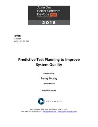 BW6	
Session	
6/8/16	1:30	PM	
	
	
	
	
	
	
Predictive	Test	Planning	to	Improve	
System	Quality	
	
Presented	by:	
	
Penny	McVay	
Liberty	Mutual	
	
	
Brought	to	you	by:		
		
	
	
	
	
350	Corporate	Way,	Suite	400,	Orange	Park,	FL	32073		
888---268---8770	··	904---278---0524	-	info@techwell.com	-	http://www.techwell.com/	
	
 