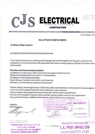 GONTAGTOR
3o October 201:
RE LEI.T- EB !E EI'I'LOY'UENT.
To Whom lt May Concemr
C.JS Electrlcal Reference letter Electfi cian/Foreman
I have had the pleasure of working and knowing tzak-Daniel potgieterfor the past 5 years he has
worked for me as an electrician and supervised the team on many proiects. (please see below some
of his duties)
Electri(al and instrumertation proiects
Installation of cable trays, cables and electrical equipment/instruments
Wiring and installing Electricaland pLC Controlpanels
Reading and interpreting drawings
Supervising and quality control and commissioning
Domestic, commercial and industrial maintenance
lzak has always shown high levels of skill and quality workmanship in every proiect he was assigned
to do. He communicated wellwith othertradesman and customers.
lzak was always well organised and professionat in allthe work he performed-
He was a very valuable employee and would be a great positive asset to any organization.
lf you should need any additional information, please feel free to contact me.
!"-'t"'
i ;:;ll;, ;;' *', ; ;N; ;,tr 25 AMANZ|Mi0li
i I,IERE S N ItJILA,I IUN IHAf )FFI(I
! 1lEil-roi,iS r-ltvgAtEN MADE
ESC r
.. .1.r.,...t.t.:...?.ct t.
DT'TE
E["_"ECTB,!,$AL
ERE-C 6, ,r,l u4,Ai.rrHoRlstD
irri ' r:clinrshcP"ard
5.A. PosI 0f f l(t tID
i.' 1,, .1 ].]i]
t[{...htl.1HEN
BRANCH MANAGER
,i:r'r 'l liii:,,!.i- i r.:,-.,i
r..,i:i,rfrr,r i,i::.:ii:. lr'. i,
".
cflftil/(!slo €r of iJr'?rk ri+.r3r.1,
CHIET LEOAL IDIiI&T
30uTH dFi|cAr POSI OrFlcf lJsTrt
i ruoiSERri CiilErT S rrz'Jlotr r
Regards,
A,llAN.lZlMTOTl 4125
 