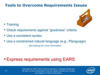 Copyright © 2012-2014 Intel Corporation. All Rights Reserved.
No part of this presentation may be copied without the written
permission of Intel Corporation.
Tools to Overcome Requirements Issues
11
• Training
• Check requirements against “goodness” criteria
• Use a consistent syntax
• Use a constrained natural language (e.g., Planguage)
See backup for more information
•Express requirements using EARS
 