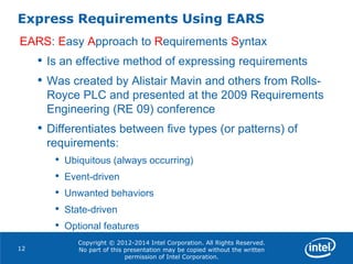 Copyright © 2012-2014 Intel Corporation. All Rights Reserved.
No part of this presentation may be copied without the written
permission of Intel Corporation.
Express Requirements Using EARS
12
EARS: Easy Approach to Requirements Syntax
• Is an effective method of expressing requirements
• Was created by Alistair Mavin and others from Rolls-
Royce PLC and presented at the 2009 Requirements
Engineering (RE 09) conference
• Differentiates between five types (or patterns) of
requirements:
• Ubiquitous (always occurring)
• Event-driven
• Unwanted behaviors
• State-driven
• Optional features
 