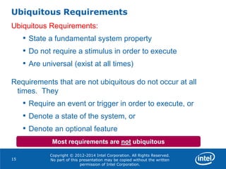 Copyright © 2012-2014 Intel Corporation. All Rights Reserved.
No part of this presentation may be copied without the written
permission of Intel Corporation.
Ubiquitous Requirements
15
Ubiquitous Requirements:
• State a fundamental system property
• Do not require a stimulus in order to execute
• Are universal (exist at all times)
Requirements that are not ubiquitous do not occur at all
times. They
• Require an event or trigger in order to execute, or
• Denote a state of the system, or
• Denote an optional feature
Most requirements are not ubiquitous
 