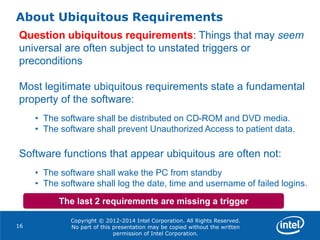 Copyright © 2012-2014 Intel Corporation. All Rights Reserved.
No part of this presentation may be copied without the written
permission of Intel Corporation.
About Ubiquitous Requirements
Question ubiquitous requirements: Things that may seem
universal are often subject to unstated triggers or
preconditions
Most legitimate ubiquitous requirements state a fundamental
property of the software:
• The software shall be distributed on CD-ROM and DVD media.
• The software shall prevent Unauthorized Access to patient data.
Software functions that appear ubiquitous are often not:
• The software shall wake the PC from standby
• The software shall log the date, time and username of failed logins.
16
The last 2 requirements are missing a trigger
 