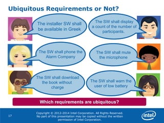 Copyright © 2012-2014 Intel Corporation. All Rights Reserved.
No part of this presentation may be copied without the written
permission of Intel Corporation.
Ubiquitous Requirements or Not?
17
Which requirements are ubiquitous?
The installer SW shall
be available in Greek
The SW shall mute
the microphone
The SW shall download
the book without
charge
The SW shall warn the
user of low battery
The SW shall phone the
Alarm Company
The SW shall display
a count of the number of
participants.
 